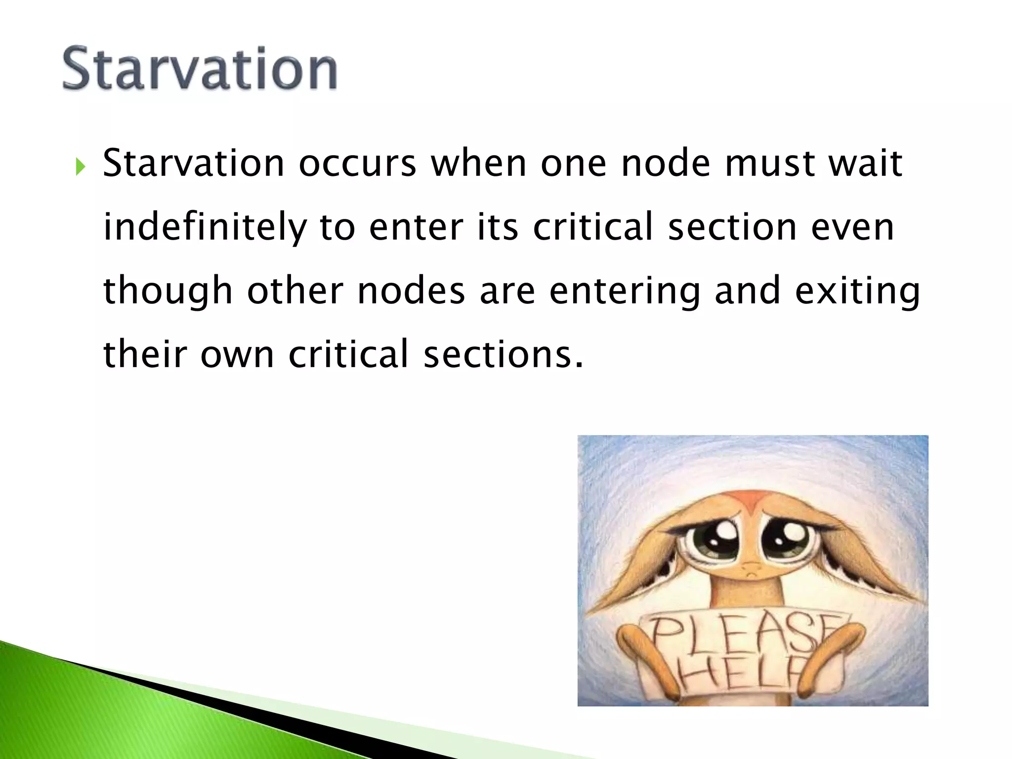  Starvation occurs when one node must wait indefinitely to enter its critical section even though other nodes are entering and exiting their own critical sections. 