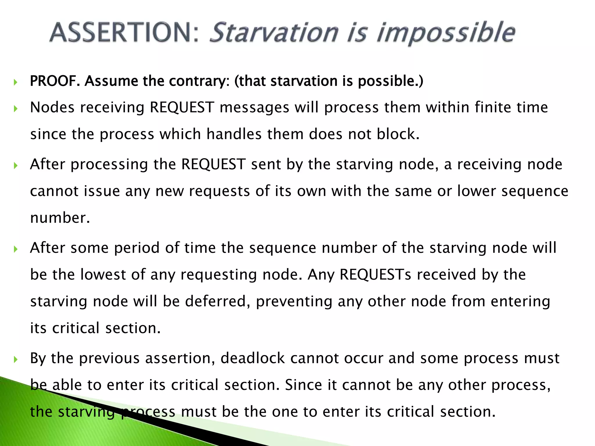  PROOF. Assume the contrary: (that starvation is possible.)  Nodes receiving REQUEST messages will process them within finite time since the process which handles them does not block.  After processing the REQUEST sent by the starving node, a receiving node cannot issue any new requests of its own with the same or lower sequence number.  After some period of time the sequence number of the starving node will be the lowest of any requesting node. Any REQUESTs received by the starving node will be deferred, preventing any other node from entering its critical section.  By the previous assertion, deadlock cannot occur and some process must be able to enter its critical section. Since it cannot be any other process, the starving process must be the one to enter its critical section. 