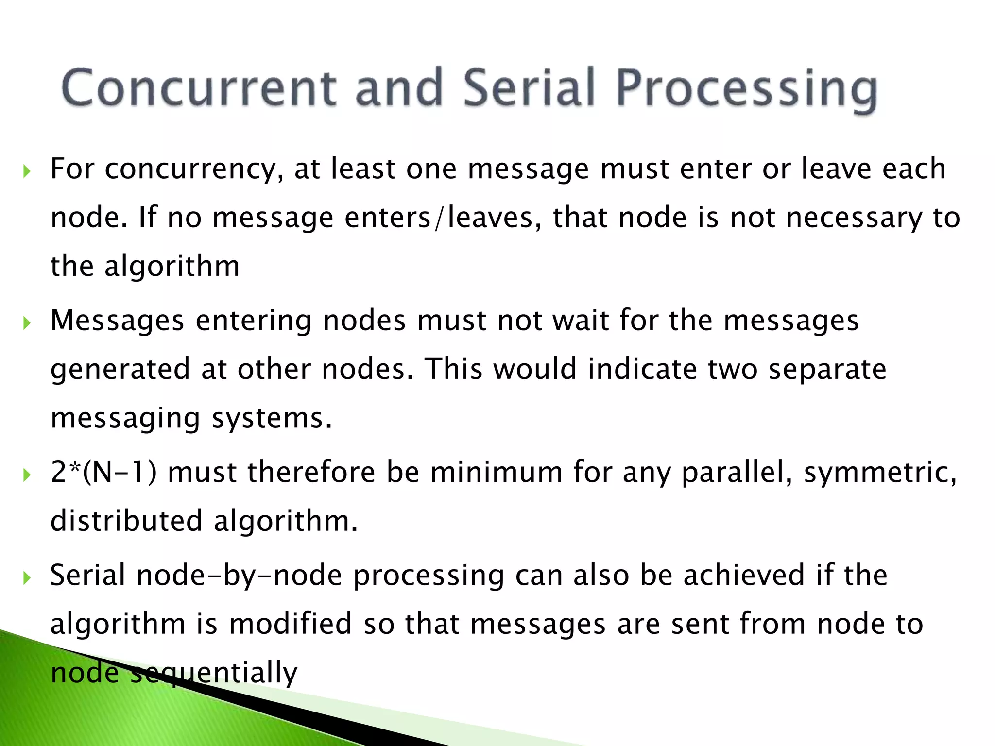  For concurrency, at least one message must enter or leave each node. If no message enters/leaves, that node is not necessary to the algorithm  Messages entering nodes must not wait for the messages generated at other nodes. This would indicate two separate messaging systems.  2*(N-1) must therefore be minimum for any parallel, symmetric, distributed algorithm.  Serial node-by-node processing can also be achieved if the algorithm is modified so that messages are sent from node to node sequentially 