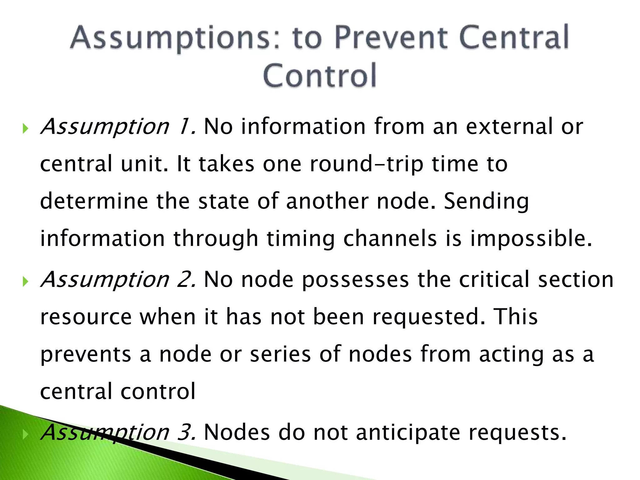  Assumption 1. No information from an external or central unit. It takes one round-trip time to determine the state of another node. Sending information through timing channels is impossible.  Assumption 2. No node possesses the critical section resource when it has not been requested. This prevents a node or series of nodes from acting as a central control  Assumption 3. Nodes do not anticipate requests. 
