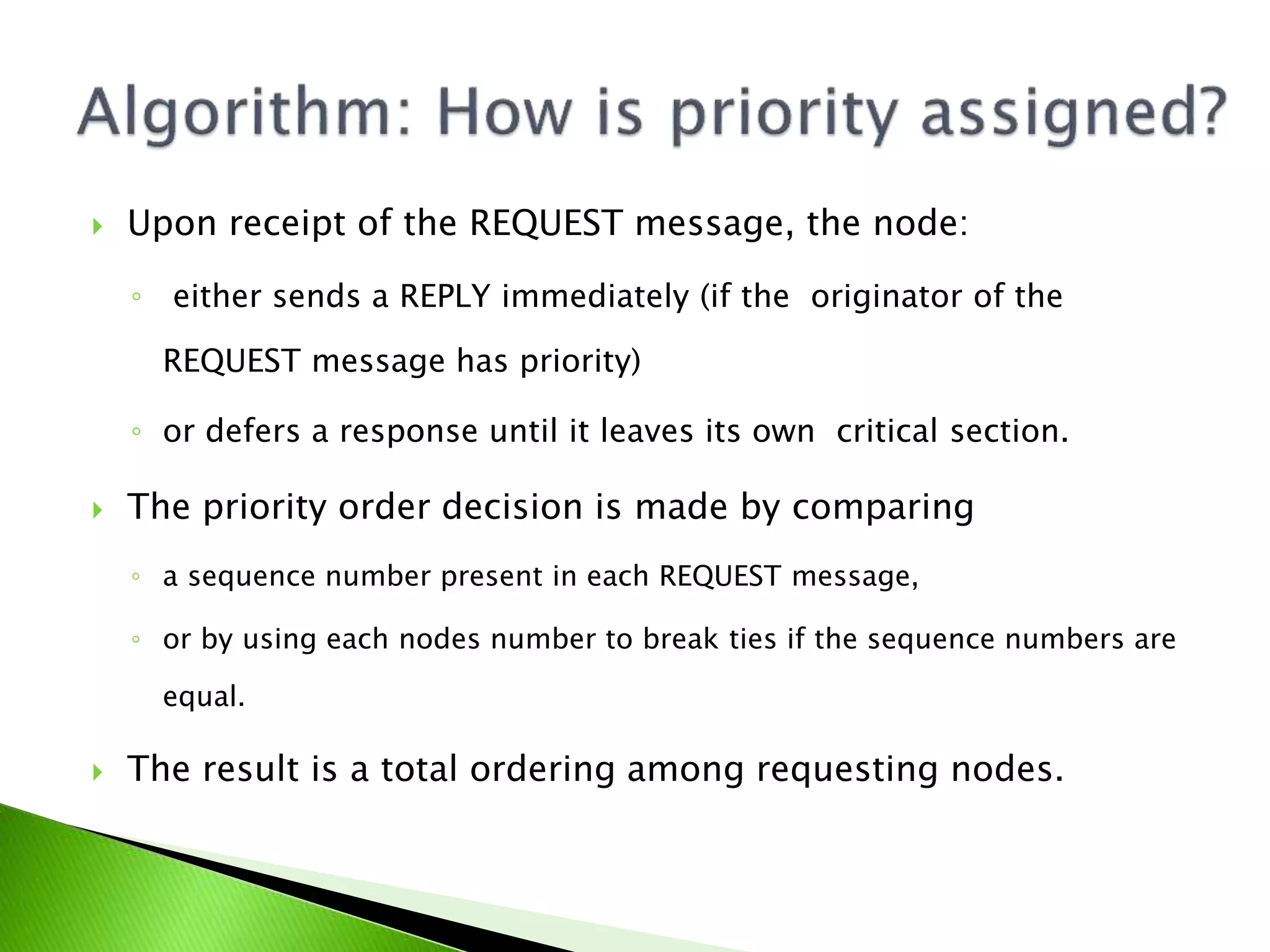  Upon receipt of the REQUEST message, the node: ◦ either sends a REPLY immediately (if the originator of the REQUEST message has priority) ◦ or defers a response until it leaves its own critical section.  The priority order decision is made by comparing ◦ a sequence number present in each REQUEST message, ◦ or by using each nodes number to break ties if the sequence numbers are equal.  The result is a total ordering among requesting nodes. 