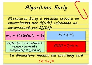 Algoritmo Early
Attraverso Early è possibile trovare un
lower–bound per E[|M|] calcolando un
lower-bound per E[|D|].
wit

= Pr[W(σ,i) = t]

Pr[la riga i e la colonna i
vengono entrambe
accoppiate] = ∑t/n wit

wt = ∑ wit
i

E[|D|] = ∑t/n wt
t

La dimensione minima del matching sarà
(2-√2)n

 