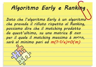 Algoritmo Early e Ranking
Dato che l’algoritmo Early è un algoritmo
che prevede il rifiuto rispetto al Ranking,
possiamo dire che il matching prodotto
da quest’ultimo, su una matrice B nxn
per il quale il matching massimo è m<=n,
sarà al minimo pari ad m(1-1/e)+O(m)

 