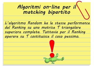Algoritmi on-line per il
matching bipartito
L’algoritmo Random ha le stesse performance
del Ranking su una matrice T triangolare
superiore completa. Tuttavia per il Ranking
operare su T costituisce il caso pessimo.

 