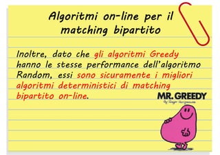 Algoritmi on-line per il
matching bipartito
Inoltre, dato che gli algoritmi Greedy
hanno le stesse performance dell’algoritmo
Random, essi sono sicuramente i migliori
algoritmi deterministici di matching
bipartito on-line.

 