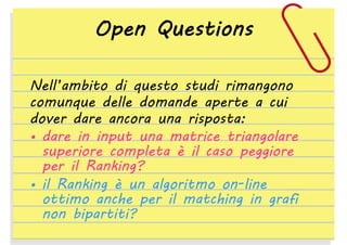 Open Questions
Nell’ambito di questo studi rimangono
comunque delle domande aperte a cui
dover dare ancora una risposta:
• dare in input una matrice triangolare
superiore completa è il caso peggiore
per il Ranking?
• il Ranking è un algoritmo on-line
ottimo anche per il matching in grafi
non bipartiti?

 