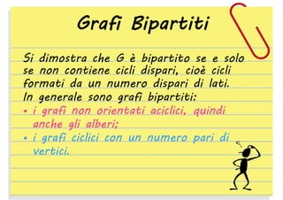 Grafi Bipartiti
Si dimostra che G è bipartito se e solo
se non contiene cicli dispari, cioè cicli
formati da un numero dispari di lati.
In generale sono grafi bipartiti:
• i grafi non orientati aciclici, quindi
anche gli alberi;
• i grafi ciclici con un numero pari di
vertici.

 