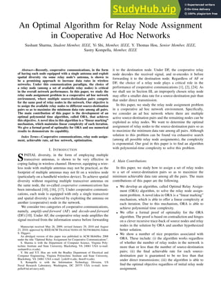 1
An Optimal Algorithm for Relay Node Assignment
in Cooperative Ad Hoc Networks
Sushant Sharma, Student Member, IEEE, Yi Shi, Member, IEEE, Y. Thomas Hou, Senior Member, IEEE,
Sastry Kompella, Member, IEEE
Abstract—Recently, cooperative communications, in the form
of having each node equipped with a single antenna and exploit
spatial diversity via some relay node’s antenna, is shown to
be a promising approach to increase data rates in wireless
networks. Under this communication paradigm, the choice of
a relay node (among a set of available relay nodes) is critical
in the overall network performance. In this paper, we study the
relay node assignment problem in a cooperative ad hoc network
environment, where multiple source-destination pairs compete
for the same pool of relay nodes in the network. Our objective is
to assign the available relay nodes to different source-destination
pairs so as to maximize the minimum data rate among all pairs.
The main contribution of this paper is the development of an
optimal polynomial time algorithm, called ORA, that achieves
this objective. A novel idea in this algorithm is a “linear marking”
mechanism, which maintains linear complexity of each iteration.
We give a formal proof of optimality for ORA and use numerical
results to demonstrate its capability.
Index Terms—Cooperative communications, relay node assign-
ment, achievable rate, ad hoc network, optimization.
I. INTRODUCTION
SPATIAL diversity, in the form of employing multiple
transceiver antennas, is shown to be very effective in
coping fading in wireless channel. However, equipping a wire-
less node with multiple antennas may not be practical, as the
footprint of multiple antennas may not fit on a wireless node
(particularly on a handheld wireless device). To achieve spatial
diversity without requiring multiple transceiver antennas on
the same node, the so-called cooperative communications has
been introduced [10], [16], [17]. Under cooperative communi-
cations, each node is equipped with only a single transceiver
and spatial diversity is achieved by exploiting the antenna on
another (cooperative) node in the network.
We consider two categories of cooperative communications,
namely, amplify-and-forward (AF) and decode-and-forward
(DF) [10]. Under AF, the cooperative relay node amplifies the
signal received from the information source before forwarding
Manuscript received May 26, 2009; revised January 29, 2010 and August
23, 2010; approved by IEEE/ACM TRANSACTIONS ON NETWORKING Editor
S. Diggavi.
An abridged version of this paper was published in ACM MobiHoc 2008
under the title “Optimal Relay Assignment for Cooperative Communications”.
S. Sharma is with the Department of Computer Science, Virginia Poly-
technic Institute and State University, Blacksburg, VA 24061 USA (e-mail:
sushant@cs.vt.edu).
Y. Shi and Y.T. Hou are with the Bradley Department of Electrical and
Computer Engineering, Virginia Polytechnic Institute and State University,
Blacksburg, VA 24061 USA e-mail: (yshi@vt.edu; thou@vt.edu).
S. Kompella is with the Information Technology Division, US
Naval Research Laboratory, Washington, DC 20375 USA (e-mail: kom-
pella@itd.nrl.navy.mil).
it to the destination node. Under DF, the cooperative relay
node decodes the received signal, and re-encodes it before
forwarding it to the destination node. Regardless of AF or
DF, the choice of a relay node plays a critical role in the
performance of cooperative communications [1], [2], [24]. As
we shall see in Section III, an improperly chosen relay node
may offer a smaller data rate for a source-destination pair than
that under direct transmission.
In this paper, we study the relay node assignment problem
in a cooperative ad hoc network environment. Specifically,
we consider an ad hoc network where there are multiple
active source-destination pairs and the remaining nodes can be
exploited as relay nodes. We want to determine the optimal
assignment of relay nodes to the source-destination pairs so as
to maximize the minimum data rate among all pairs. Although
solution to this problem can be found via exhaustive search
(among all possible relay node assignments), the complexity
is exponential. Our goal in this paper is to find an algorithm
with polynomial-time complexity to solve this problem.
A. Main Contributions
In this paper, we study how to assign a set of relay nodes
to a set of source-destination pairs so as to maximize the
minimum achievable data rate among all the pairs. The main
contributions of this paper are the following.
• We develop an algorithm, called Optimal Relay Assign-
ment (ORA) algorithm, to solve the relay node assign-
ment problem. A novel idea in ORA is a “linear marking”
mechanism, which is able to offer a linear complexity at
each iteration. Due to this mechanism, ORA is able to
achieve polynomial time complexity.
• We offer a formal proof of optimality for the ORA
algorithm. The proof is based on contradiction and hinges
on a clever recursive trace-back of source nodes and relay
nodes in the solution by ORA and another hypothesized
better solution.
• We show a number of nice properties associated with
ORA. These include: (i) the algorithm works regardless
of whether the number of relay nodes in the network is
more than or less than the number of source-destination
pairs; (ii) the final achievable rate for each source-
destination pair is guaranteed to be no less than that
under direct transmissions; (iii) the algorithm is able to
find the optimal objective regardless of initial relay node
assignment.
 