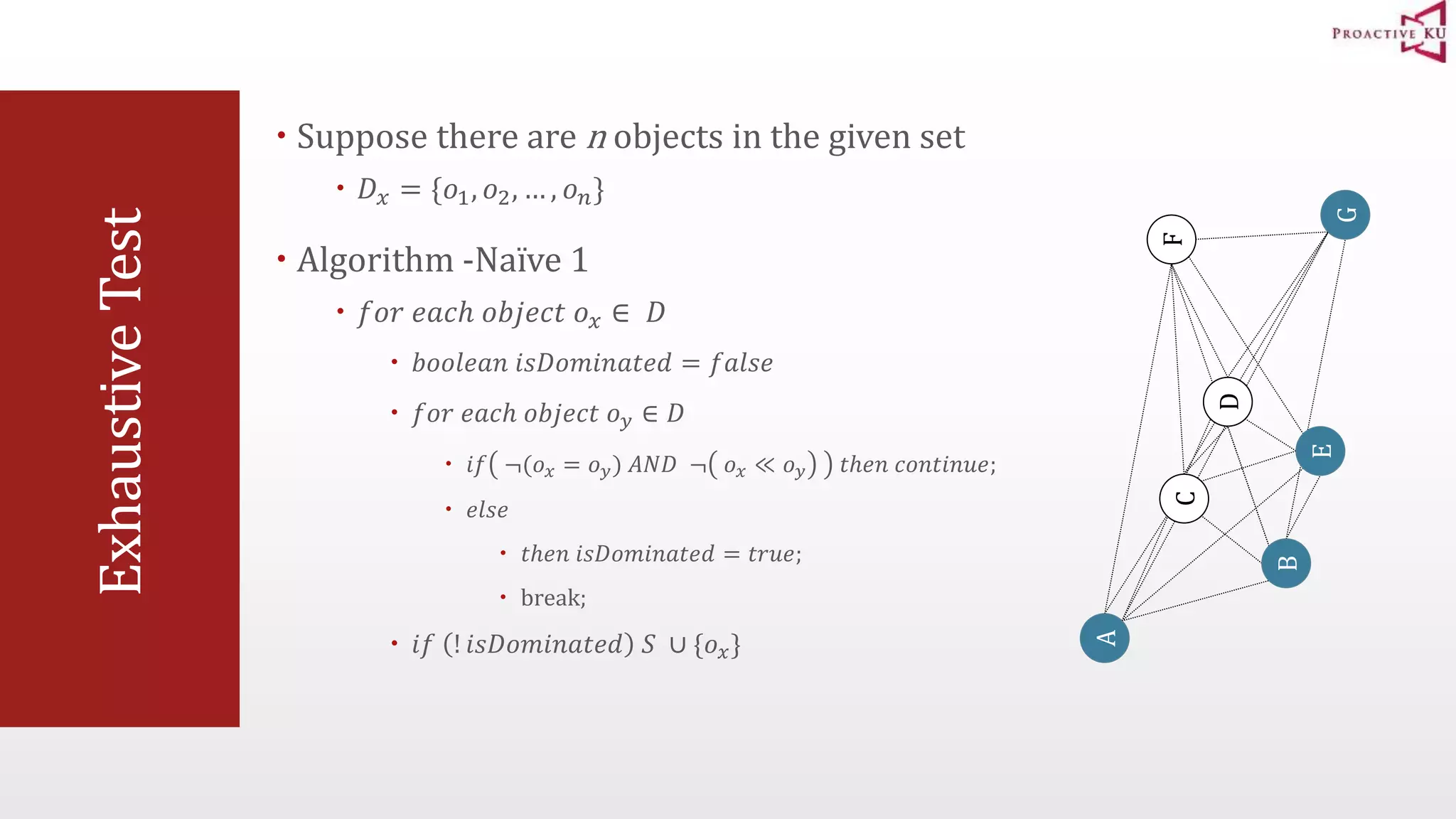 Exhaustive Test  Suppose there are n objects in the given set  퐷푥 = {표1, 표2, … , 표푛}  Algorithm -Naïve 1  푓표푟 푒푎푐ℎ 표푏푗푒푐푡 표푥 ∈ 퐷  푏표표푙푒푎푛 푖푠퐷표푚푖푛푎푡푒푑 = 푓푎푙푠푒  푓표푟 푒푎푐ℎ 표푏푗푒푐푡 표푦 ∈ 퐷  푖푓 ¬(표푥 = 표푦) 퐴푁퐷 ¬ 표푥 ≪ 표푦 푡ℎ푒푛 푐표푛푡푖푛푢푒;  푒푙푠푒  푡ℎ푒푛 푖푠퐷표푚푖푛푎푡푒푑 = 푡푟푢푒;  break;  푖푓 ! 푖푠퐷표푚푖푛푎푡푒푑 푆 ∪ {표푥} A B F C D G E 