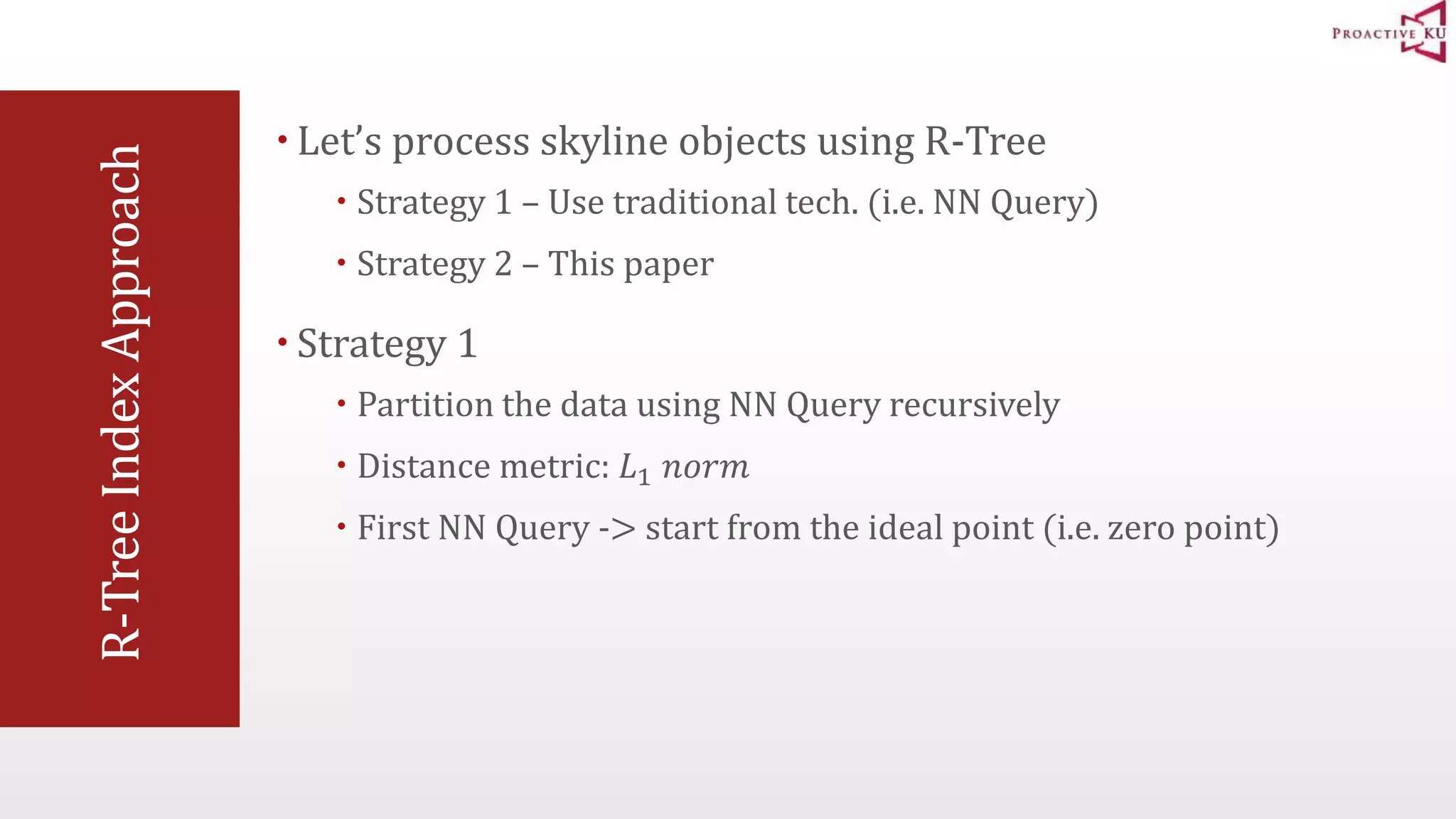 R-Tree Index Approach  Let’s process skyline objects using R-Tree  Strategy 1 – Use traditional tech. (i.e. NN Query)  Strategy 2 – This paper  Strategy 1  Partition the data using NN Query recursively  Distance metric: 퐿1 푛표푟푚  First NN Query -> start from the ideal point (i.e. zero point) 