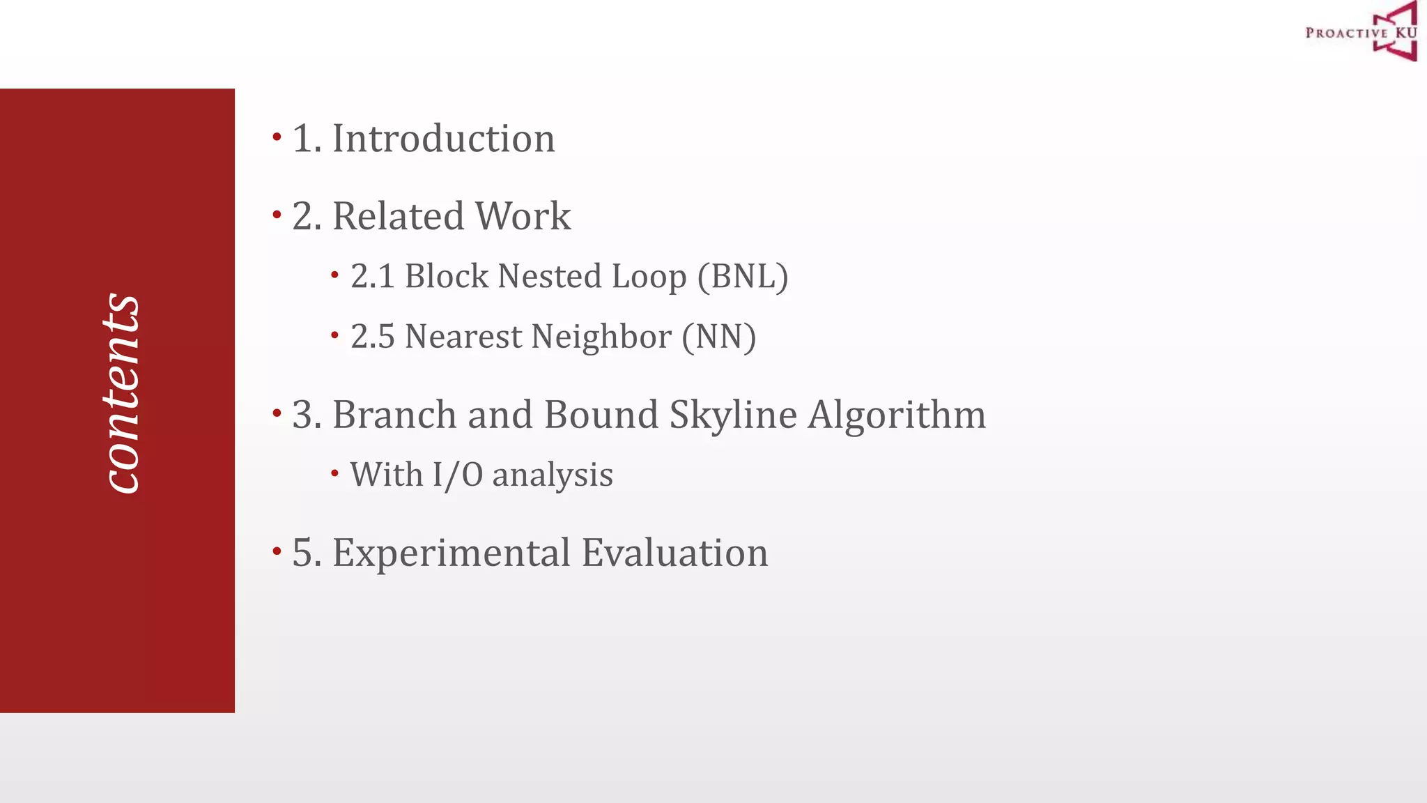 contents  1. Introduction  2. Related Work  2.1 Block Nested Loop (BNL)  2.5 Nearest Neighbor (NN)  3. Branch and Bound Skyline Algorithm  With I/O analysis  5. Experimental Evaluation 