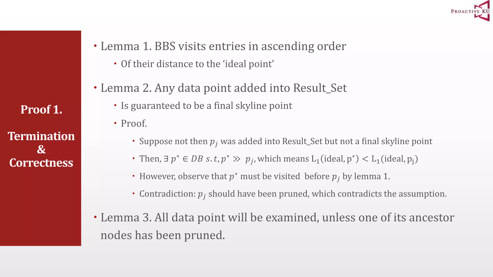 Proof 1. Termination & Correctness  Lemma 1. BBS visits entries in ascending order  Of their distance to the ‘ideal point’  Lemma 2. Any data point added into Result_Set  Is guaranteed to be a final skyline point  Proof.  Suppose not then 푝푗 was added into Result_Set but not a final skyline point  Then, ∃ 푝∗ ∈ 퐷퐵 푠. 푡, 푝∗ ≫ 푝푗 , which means L1 ideal, p∗ < L1(ideal, pj)  However, observe that 푝∗ must be visited before 푝푗 by lemma 1.  Contradiction: 푝푗 should have been pruned, which contradicts the assumption.  Lemma 3. All data point will be examined, unless one of its ancestor nodes has been pruned. 