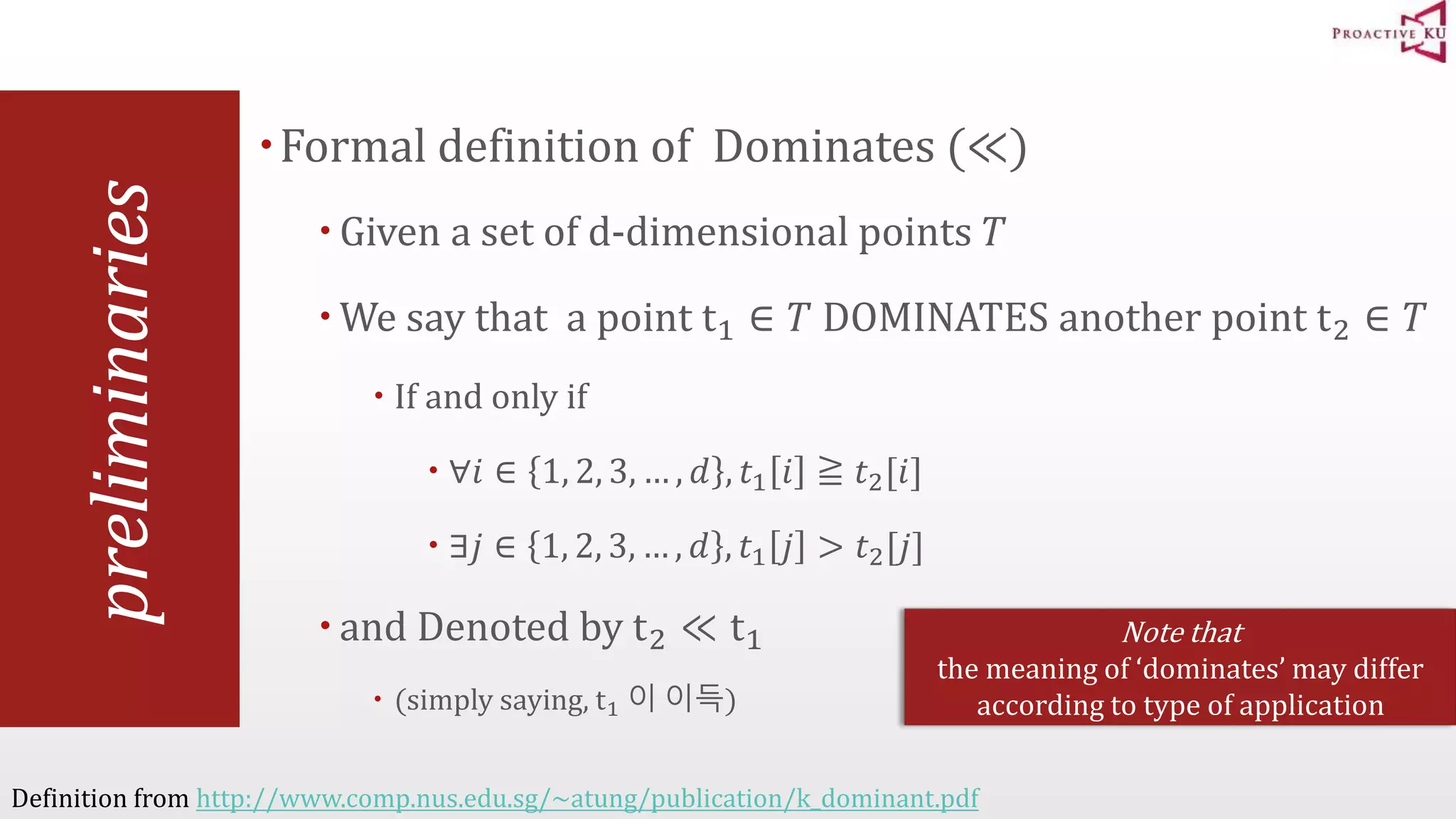 preliminaries Formal definition of Dominates (≪)  Given a set of d-dimensional points 푇 We say that a point t1 ∈ 푇 DOMINATES another point t2 ∈ 푇  If and only if  ∀푖 ∈ 1, 2, 3, … , 푑 , 푡1 푖 ≧ 푡2[푖]  ∃푗 ∈ 1, 2, 3, … , 푑 , 푡1 푗 > 푡2[푗]  and Denoted by t2 ≪ t1  (simply saying, t1 이 이득) Definition from http://www.comp.nus.edu.sg/~atung/publication/k_dominant.pdf Note that the meaning of ‘dominates’ may differ according to type of application 