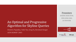 INI Lab. 
An Optimal and Progressive 
Algorithm for Skyline Queries 
Dimitris Papadias, Yufei Tao, Greg Fu, Bernhard Seeger 
ACM SIGMOD’ 2003 
Presenters 
KYEONG SEOK HYUN, 
WOO-SUNG CHOI, 
JA-YEON KIM, 
 