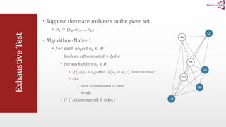 Exhaustive Test 
 Suppose there are n objects in the given set 
 퐷푥 = {표1, 표2, … , 표푛} 
 Algorithm -Naïve 1 
 푓표푟 푒푎푐ℎ 표푏푗푒푐푡 표푥 ∈ 퐷 
 푏표표푙푒푎푛 푖푠퐷표푚푖푛푎푡푒푑 = 푓푎푙푠푒 
 푓표푟 푒푎푐ℎ 표푏푗푒푐푡 표푦 ∈ 퐷 
 푖푓 ¬(표푥 = 표푦) 퐴푁퐷 ¬ 표푥 ≪ 표푦 푡ℎ푒푛 푐표푛푡푖푛푢푒; 
 푒푙푠푒 
 푡ℎ푒푛 푖푠퐷표푚푖푛푎푡푒푑 = 푡푟푢푒; 
 break; 
 푖푓 ! 푖푠퐷표푚푖푛푎푡푒푑 푆 ∪ {표푥} 
A 
B 
F 
C 
D 
G 
E 
 