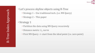 R-Tree Index Approach 
 Let’s process skyline objects using R-Tree 
 Strategy 1 – Use traditional tech. (i.e. NN Query) 
 Strategy 2 – This paper 
 Strategy 1 
 Partition the data using NN Query recursively 
 Distance metric: 퐿1 푛표푟푚 
 First NN Query -> start from the ideal point (i.e. zero point) 
 