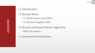 contents 
 1. Introduction 
 2. Related Work 
 2.1 Block Nested Loop (BNL) 
 2.5 Nearest Neighbor (NN) 
 3. Branch and Bound Skyline Algorithm 
 With I/O analysis 
 5. Experimental Evaluation 
 