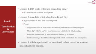 Proof 1. 
Termination 
& 
Correctness 
 Lemma 1. BBS visits entries in ascending order 
 Of their distance to the ‘ideal point’ 
 Lemma 2. Any data point added into Result_Set 
 Is guaranteed to be a final skyline point 
 Proof. 
 Suppose not then 푝푗 was added into Result_Set but not a final skyline point 
 Then, ∃ 푝∗ ∈ 퐷퐵 푠. 푡, 푝∗ ≫ 푝푗 , which means L1 ideal, p∗ < L1(ideal, pj) 
 However, observe that 푝∗ must be visited before 푝푗 by lemma 1. 
 Contradiction: 푝푗 should have been pruned, which contradicts the assumption. 
 Lemma 3. All data point will be examined, unless one of its ancestor 
nodes has been pruned. 
 
