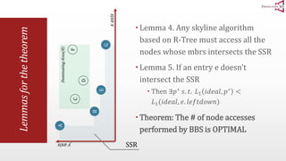 Lemmas for the theorem 
Lemma 4. Any skyline algorithm 
based on R-Tree must access all the 
nodes whose mbrs intersects the SSR 
 Lemma 5. If an entry e doesn’t 
intersect the SSR 
 Then ∃푝∗ 푠. 푡. 퐿1 푖푑푒푎푙, 푝∗ < 
퐿1(푖푑푒푎푙, 푒. 푙푒푓푡푑표푤푛) 
 Theorem: The # of node accesses 
performed by BBS is OPTIMAL 
Dominating Area(B) 
A 
B 
F 
C 
D 
E 
x axis 
y axis 
G 
SSR 
 