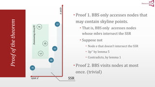 Proof of the theorem 
 Proof 1. BBS only accesses nodes that 
may contain skyline points. 
 That is, BBS only accesses nodes 
whose mbrs intersect the SSR 
 Suppose not 
 Node e that doesn’t intersect the SSR 
 ∃푝∗ by lemma 5 
 Contradicts, by lemma 1 
 Proof 2. BBS visits nodes at most 
once. (trivial) 
Dominating Area(B) 
A 
B 
F 
C 
D 
E 
x axis 
y axis 
G 
SSR 
 