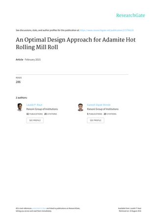 See	discussions,	stats,	and	author	profiles	for	this	publication	at:	https://www.researchgate.net/publication/272796218
An	Optimal	Design	Approach	for	Adamite	Hot
Rolling	Mill	Roll
Article	·	February	2015
READS
286
2	authors:
Laukik	P.	Raut
Raisoni	Group	of	Institutions
32	PUBLICATIONS			20	CITATIONS			
SEE	PROFILE
Ganesh	Dipak	Shinde
Raisoni	Group	of	Institutions
5	PUBLICATIONS			20	CITATIONS			
SEE	PROFILE
All	in-text	references	underlined	in	blue	are	linked	to	publications	on	ResearchGate,
letting	you	access	and	read	them	immediately.
Available	from:	Laukik	P.	Raut
Retrieved	on:	19	August	2016
 