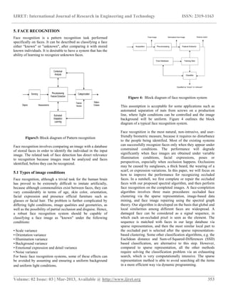 IJRET: International Journal of Research in Engineering and Technology ISSN: 2319-1163
__________________________________________________________________________________________
Volume: 02 Issue: 03 | Mar-2013, Available @ http://www.ijret.org 353
5. FACE RECOGNITION
Face recognition is a pattern recognition task performed
specifically on faces. It can be described as classifying a face
either “known" or "unknown", after comparing it with stored
known individuals. It is desirable to have a system that has the
ability of learning to recognize unknown faces.
Figure3: Block diagram of Pattern recognition
Face recognition involves comparing an image with a database
of stored faces in order to identify the individual in the input
image. The related task of face detection has direct relevance
to recognition because images must be analyzed and faces
identified, before they can be recognized.
5.1 Types of image conditions
Face recognition, although a trivial task for the human brain
has proved to be extremely difficult to imitate artificially,
because although commonalities exist between faces, they can
vary considerably in terms of age, skin color, orientation,
facial expression and presence official furniture such as
glasses or facial hair. The problem is further complicated by
differing light conditions, image qualities and geometries, as
well as the possibility of partial occlusion and disguise. Hence,
a robust face recognition system should be capable of
classifying a face image as "known" under the following
conditions:
• Scale variance
• Orientation variance
• Illumination variance
• Background variance
• Emotional expression and detail variance
• Noise variance
For basic face recognition systems, some of these effects can
be avoided by assuming and ensuring a uniform background
and uniform light conditions.
Figure 4: Block diagram of face recognition system
This assumption is acceptable for some applications such as
automated separation of nuts from screws on a production
line, where light conditions can be controlled and the image
background will be uniform. Figure 4 outlines the block
diagram of a typical face recognition system.
Face recognition is the most natural, non-intrusive, and user-
friendly biometric measure, because it requires no disturbance
to the people being identified. Most of the existing systems
can successfully recognize faces only when they appear under
constrained conditions. The performance will degrade
significantly when face images are obtained under variable
illumination conditions, facial expressions, poses or
perspectives, especially when occlusion happens. Occlusions
may be caused by sunglasses, a thick beard, the wearing of a
scarf, or expression variations. In this paper, we will focus on
how to improve the performance for recognizing occluded
faces. In a nutshell, we first complete or repair the occluded
faces with our proposed spectral algorithm, and then perform
face recognition on the completed images. A face-completion
algorithm involves three main procedures: occluded face
clustering via the sparse representation, image-based data
mining, and face image repairing using the spectral graph
theory. Our algorithm is developed on the basis that global and
local similarities among different faces are widespread. A
damaged face can be considered as a signal sequence, in
which each un-occluded pixel is seen as the element. The
sequence is matched with faces in our large database via
sparse representation, and then the most similar local part to
the occluded part is selected after the sparse representation-
based clustering. Some other classification algorithms, e.g. the
Euclidean distance and Sum-of-Squared-Differences (SSD)
based classification, are alternative to this step. However,
compared to sparse representation, all the other methods
require solving the classification problem via an exhausting
search, which is very computationally intensive. The sparse
representation method is able to avoid searching all the items
in a more efficient way via dynamic programming.
 