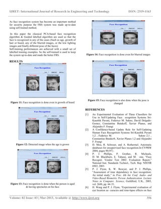 IJRET: International Journal of Research in Engineering and Technology ISSN: 2319-1163
__________________________________________________________________________________________
Volume: 02 Issue: 03 | Mar-2013, Available @ http://www.ijret.org 356
As face recognition system has become an important method
for security purpose the FRS system was made up-to-date
using self-trained method.
In this paper the classical PCA-based face recognition
algorithm & Guided labelled algorithm are used so that the
face is recognized in any of the cases (Such as age, growth of
hair or beard, any of the blurred images, or the low lighting
images and finally different pose of the faces).
Self-training performances are achieved with a small set of
labelled training examples. So the self-trained is used to keep
the system up-to-date and made the better FRS.
RESULTS
Figure 11: Face recognition is done even in growth of beard
Figure 12: Detected image when the age is grown
Figure 13: Face recognition is done when the person is aged
& having spectacles on his face
Figure 14: Face recognition is done even for blurred images
Figure 15: Face recognition is also done when the pose is
changed
REFERENCES
[1] An Experimental Evaluation of Three Classiﬁers for
Use in Self-Updating Face ecognition Systems Sri-
Kaushik Pavani, Federico M. Sukno, David Delgado-
Gomez, Constantine Butakoff, Xavier Planes, and
Alejandro F. Frangi
[2] A Confidence-based Update Rule for Self-Updating
Human Face Recognition Systems Sri-Kaushik Pavani
1;2 , Federico M. Sukno 2;1 ,
Constantine Butako®, Xavier Planes 1;2 and Alejandro
F. Frangi
[3] D. Mou, R. Schweer, and A. Rothermel. Automatic
databases for unsupervised face recognition.In CVPRW
2004, pages 90{97}.
[4] P. J. Phillips, P. Grother, R. Micheals,
D. M. Blackburn, E. Tabassi, and M. one, “Face
Recognit. Vendor Test 2002: Evaluation Report,”
National Inst. Standards Technol., Tech. Rep. NISTIR
6965, 2003.
[5] P. J. Flynn, K. W. Bowyer, and P. J. Phillips,
“Assessment of time dependency in face recognition:
An initial study,” in Proc. 4th Int. Conf. Audio- and
Video-Based Biometric Person Authentication. Lecture
Notes in Computer. Science, Guildford, U.K., 2003,
vol. 2688, pp. 44–51.
[6] H. Wang and P. J. Flynn, “Experimental evaluation of
eye location ac- curacies and time-lapse effects on face
 