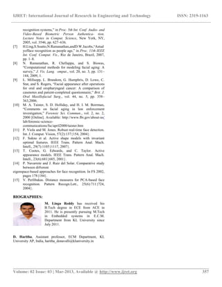 IJRET: International Journal of Research in Engineering and Technology ISSN: 2319-1163
__________________________________________________________________________________________
Volume: 02 Issue: 03 | Mar-2013, Available @ http://www.ijret.org 357
recognition systems,” in Proc. 5th Int. Conf. Audio- and
Video-Based Biometric Person Authentica- tion.
Lecture Notes in Comput. Science, New York, NY,
2005, vol. 3546, pp. 627–636.
[7] H.Ling,S.Soatto,N.Ramanathan,andD.W.Jacobs,“Astud
yofface recognition as people age,” in Proc. 11th IEEE
Int. Conf. Comput. Vis., Rio de Janeiro, Brazil, 2007,
pp. 1–8.
[8] N. Ramanathan, R. Chellappa, and S. Biswas,
“Computational methods for modeling facial aging: A
survey,” J. Vis. Lang. omput., vol. 20, no. 3, pp. 131–
144, 2009, 1.
[9] L. Millsopp, L. Brandom, G. Humphris, D. Lowe, C.
Stat, and S. Rogers, “Facial appearance after operations
for oral and oropharyngeal cancer: A comparison of
casenotes and patient-completed questionnaire,” Brit. J.
Oral Maxillofacial Surg., vol. 44, no. 5, pp. 358–
363,2006.
[10] M. A. Taister, S. D. Holliday, and H. I. M. Borrman,
“Comments on facial aging in law enforcement
investigation,” Forensic Sci. Commun., vol. 2, no. 2,
2000 [Online]. Available: http://www.fbi.gov/about-us/
lab/forensic-science-
communications/fsc/april2000/taister.htm
[11] P. Viola and M. Jones. Robust real-time face detection.
Int. J. Comput. Vision, 57(2):137{154, 2004}.
[12] F. Sukno et al. Active shape models with invariant
optimal features. IEEE Trans. Pattern Anal. Mach.
Intell., 29(7):1105{1117, 2007}.
[13] T. Cootes, G. Edwards, and C. Taylor. Active
appearance models. IEEE Trans. Pattern Anal. Mach.
Intell., 23(6):681{685, 2001}.
[14] P. Navarrete and J. Ruiz del Solar. Comparative study
between di®erent
eigenspace-based approaches for face recognition. In FS 2002,
pages 178{184}.
[15] V. Perlibakas. Distance measures for PCA-based face
recognition. Pattern Recogn.Lett., 25(6):711{724,
2004}.
BIOGRAPHIES:
M. Linga Reddy has received his
B.Tech degree in ECE from ACE in
2011. He is presently pursuing M.Tech
in Embedded systems in E.C.M.
Department from KL University since
July 2011.
D. Haritha, Assistant professor, ECM Department, KL
University AP, India, haritha_donavalli@kluniversity.in
 