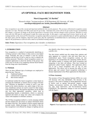IJRET: International Journal of Research in Engineering and Technology ISSN: 2319-1163
__________________________________________________________________________________________
Volume: 02 Issue: 03 | Mar-2013, Available @ http://www.ijret.org 351
AN OPTIMAL FACE RECOGINITION TOOL
Marri.Lingareddy1
, D. Haritha2
1
Research scholar,2
Assistant professor, ECM Department, KL University, AP, India,
marrilingareddy@gmail.com. haritha_donavalli@kluniversity.in
Abstract
Face recognition is one of the crucial and important methods for the security purposes. The accuracy of the facial recognition system
degrades over time. Therefore the FRS system must be up-to-date. Sometimes the system will not be up-to-date because of unlabelled
face images, or because of change in the facial expressions or because of any relevant changes in face of person. Therefore in such
cases also the FRS must be self-trained to make the system up-to-date. In this paper a semi-supervised version, based on the self-
training method, of the classical PCA-based face recognition algorithm is proposed to exploit unlabelled data for off-line updating of
the Eigen space and the templates. Reported results show that the exploitation of unlabelled data by self-training can substantially
improve the performances achieved with a small set of labelled training examples.
Index Terms: Eigen faces, Face recognition, face classifier, occluded faces
-----------------------------------------------------------------------***-----------------------------------------------------------------------
1. INTRODUCTION
Face recognition is a method of automatically identifying or
verifying a person’s video frame or video source or any digital
image. Generally this type of method is used for security
purposes and the face its self is used as a key to identify the
systems password. Therefore a facial recognition system is a
computer application to check the identity of the person. One
of the ways to do this is by comparing selected facial features
from the image and a facial database.
1.1 Methods
There are three different type of techniques are employed to
detect the face. They are
I. Traditional method
II. 3-dimensional recognition
III. Skin texture analysis
In traditional method the facial recognition is done based on
extracting the landmarks or features from an image of his/her
face. Therefore an algorithm is written in such a way that
based on the relative position, size, and/or shape of the eyes,
nose, cheekbones and jaw are used to search for other images
with matching features. Recognition algorithms can be divided
into two main approaches, geometric, which look at
distinguishing features, or photometric, which is a statistical
approach that distils an image into values and compares the
values with templates to eliminate variances.
The 3-D face recognition method is a newly emerging method
and this method uses 3D sensors to capture information about
the shape of the face. This method is used to acquire improved
accurate results. Added advantage to this method is that the
face recognition is not affected by changes in lighting and can
also identify a face from a range of viewing angles, including
a profile view.
The skin texture method uses the unique lines, patterns and
spots apparent in a person’s skin and turns them into a
mathematical space. Facial recognition systems are also
beginning to be incorporated into unlocking mobile devices.
The android market is working with facial recognition and
integrating it into their cell phones. They have created an
application called Visidon Applock. This application allows
you to put a facial recognition lock on any of your
applications. This allows you to increase the safety of your
private apps and content. Facial recognition technology is
already implemented in the iPhoto application for Macintosh.
1.2 Face Accuracy
The accuracy of Face Recognition Systems (FRSs) on a user
will decrease with time [4][5][6][7]. The decrease in the
accuracy is the result of changes in facial appearance because
of factors such as ageing, hair-growth, surgery, weight
changes, sun-exposure, ancestry, sex, health, disease, drug
use, diet, sleep deprivation, and bio-mechanical factors
[1][8][9][10]. The appearance changes in user are illustrated
with the figure1.
Figure1: Facial appearance in a person due of hair growth
 