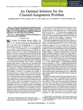 IEEE TRANSACTIONS ON COMPUTERS, VOL. c-28, NO. 11, NOVEMBER 1979
An Optimal Solution for the
Channel-Assignment Problem
UDAIPRAKASH I. GUPTA, MEMBER, IEEE, D. T. LEE, MEMBER, IEEE, AND JOSEPH Y.-T. LEUNG, MEMBER, IEEE
Abstract-Given a set ofintervals (pairsofreal numbers), we look
at the problem of finding a minimal partition ofthis set such that no
element of the partition contains two overlapping intervals. We
exhibit a O(N log N) algorithm which is optimal. The problem has
applications in LSI layout design and job scheduling.
Index Terms-Channel-assignment problem, job scheduling, LSI
layout design, analysis of algorithms.
I. INTRODUCTION
W1 rE consider the following abstract problem. Let
S = {Ii= (xi, yi) xi and yi are real numbers and
xi <yi, 1 < i < N} be a set of N open intervals. Intervals Ii
and Ij are said to be overlapping iff Ii n) Ij ), and
nonoverlapping otherwise. A subset S' of S is overlapping if
nIf eS Ii $ 4, i.e., all intervals in S' are overlapping. We
want to find for a given set S 1) the degree ofoverlap ofS, k,
where k = max { S' S' c S and S' is overlapping} and 2) a
partition of S into k subsets such that the intervals in each
subset are pairwise nonoverlapping. We shall call this the
channel-assignment problem. This problem arises in several
applications such as LSI layout design and job scheduling.
In LSI layout design we are confronted with the following
wire interconnection problem. We are given a two-sided
printed circuit board in which there are horizontal lines
(called channels) on one side and vertical lines on the other.
We have a set ofN pairs ofcomponents (each component is
to be placed on a specific vertical line) and each pair of
components is to be connected by a horizontal line segment.
The problem of interest is to minimize the number of
channels necessary to connect them. It is obvious that ifwe
can allocate a smaller number ofchannels to the compon-
ents, we will have more channels available to accommodate
more components. Two pairs of components can share the
same channel if their connections do not conflict with each
other. In other words, if we represent the position of the
two-component pair as an interval (xi, y,), then two pairs of
components can share one channel if their corresponding
intervals are nonoverlapping. Thus, referring to our original
problem, the set S will be the set of component pairs; the
degree ofoverlap of S will determine the minimum number
ofchannels required and the partition will be an assignment
of component pairs to channels without conflict.
Manuscript received December 20, 1978; revised June 11, 1979.
The authors are with the Department of Electrical Engineering and
Computer Science, Northwestern University, Evanston, IL 60201.
In the context ofjob scheduling, each interval (xi, yA)can
be interpreted as a job which must be executed by some
processor at time xi and finished at time yi. The processing
time for the job is yi- xi. Two jobs can be assigned to the
same processor if the intervals are nonoverlapping. The
problem is to find a schedule which minimizes the number of
processors required. This problem is referred to as the
minimum-resource fixed job scheduling problem [5].
The channel-assignment problem has been studied by a
number ofpeople [5], [7] using graph-theoretic approaches.
Given a set S of N intervals Ii = (xi, yi), 1 < i < N, we can
construct a graph GI = (V, EI), where each vertex in V
corresponds to an interval and two vertices are connected by
an edge in EI iffthe corresponding intervals are overlapping.
Such a graph is called an interval graph. Gihnore and
Hoffman [6] give a complete characterization of interval
graphs. Finding the degree of overlap of S is equivalent to
finding the chromatic number ofthe corresponding interval
graph. On the other hand, we can also construct a directed
graph Gc = (V, EJ),where each vertex viin Vcorresponds to
an interval (xi, yi), and a directed edge from vi_to vjexists iff
yi < x. The resultant graph is a comparability graph [6],
since the ordering 1i xc Ii iffyi < xjdefinesapartial order on
S. In this graph the least number ofdirected paths that cover
all the vertices is the degree of overlap of S, and the set of
directed paths defines the partition ofthe set S ofintervals.
This problem is known as Dilworth's path cover problem [2].
These graph-theoretic approaches give rise to algorithms
that are at least Q(N2)since it takes 0(N2)steps1 to construct
these graphs.
Recently Gertsbakh and Stern [5] introduced the idea of
"step-function" to solve the minimum-resource fixed job
scheduling problem. They define the function fs(t) as fol-
lows:fs(O) = 0. When a job starts, the function increases by
one unit; when a job ends, the function decreases by one
unit. Thus, the value offs(t) is equal to the number ofjobs
being processed at time t. The maximum value offs(t) is the
total number ofprocessors required. In order to construct a
schedule that assignsjob to processors, they first construct a
string of jobs which are known to be executable in one
processor, i.e., those jobs whose starting times are larger
1 We say that g(n) =
0(f(n)) if g(n) < cf(n) for some constant c and
all sufficiently large n, g(n) = Ql(f(n)) if g(n) > cf(n) for some constant
c > 0 and all sufficiently large n, and g(n) = O(f:(n)) if both g(n) = 0(f(n))
and g(n) = Q(f(n)) hold.
0018-9340/79/1100-0807$00.75 © 1979 IEEE
807
 
