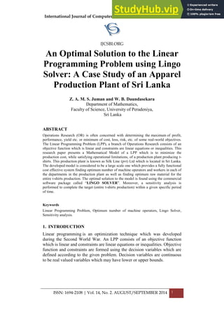 International Journal of Computer Science and Business Informatics
IJCSBI.ORG
ISSN: 1694-2108 | Vol. 14, No. 2. AUGUST/SEPTEMBER 2014 1
An Optimal Solution to the Linear
Programming Problem using Lingo
Solver: A Case Study of an Apparel
Production Plant of Sri Lanka
Z. A. M. S. Juman and W. B. Daundasekara
Department of Mathematics,
Faculty of Science, University of Peradeniya,
Sri Lanka
ABSTRACT
Operations Research (OR) is often concerned with determining the maximum of profit,
performance, yield etc. or minimum of cost, loss, risk, etc. of some real-world objectives.
The Linear Programming Problem (LPP), a branch of Operations Research consists of an
objective function which is linear and constraints are linear equations or inequalities. This
research paper presents a Mathematical Model of a LPP which is to minimize the
production cost, while satisfying operational limitations, of a production plant producing t-
shirts. This production plant is known as Silk Line (pvt) Ltd which is located in Sri Lanka.
The developed model is considered to be a large scale one which provides a fully functional
cost effective system finding optimum number of machine operators and workers in each of
the departments in the production plant as well as finding optimum raw material for the
entire t-shirts production. The optimal solution to the model is found using the commercial
software package called “LINGO SOLVER”. Moreover, a sensitivity analysis is
performed to complete the target (entire t-shirts production) within a given specific period
of time.
Keywords
Linear Programming Problem, Optimum number of machine operators, Lingo Solver,
Sensitivity analysis.
1. INTRODUCTION
Linear programming is an optimization technique which was developed
during the Second World War. An LPP consists of an objective function
which is linear and constraints are linear equations or inequalities. Objective
function and constraints are formed using the decision variables which are
defined according to the given problem. Decision variables are continuous
to be real valued variables which may have lower or upper bounds.
 