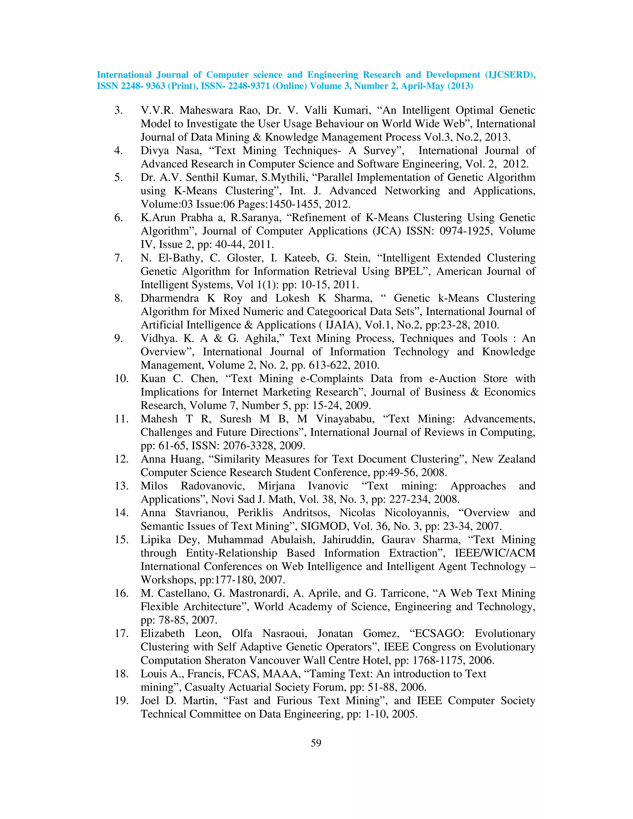 International Journal of Computer science and Engineering Research and Development (IJCSERD), ISSN 2248- 9363 (Print), ISSN- 2248-9371 (Online) Volume 3, Number 2, April-May (2013) 59 3. V.V.R. Maheswara Rao, Dr. V. Valli Kumari, “An Intelligent Optimal Genetic Model to Investigate the User Usage Behaviour on World Wide Web”, International Journal of Data Mining & Knowledge Management Process Vol.3, No.2, 2013. 4. Divya Nasa, “Text Mining Techniques- A Survey”, International Journal of Advanced Research in Computer Science and Software Engineering, Vol. 2, 2012. 5. Dr. A.V. Senthil Kumar, S.Mythili, “Parallel Implementation of Genetic Algorithm using K-Means Clustering”, Int. J. Advanced Networking and Applications, Volume:03 Issue:06 Pages:1450-1455, 2012. 6. K.Arun Prabha a, R.Saranya, “Refinement of K-Means Clustering Using Genetic Algorithm”, Journal of Computer Applications (JCA) ISSN: 0974-1925, Volume IV, Issue 2, pp: 40-44, 2011. 7. N. El-Bathy, C. Gloster, I. Kateeb, G. Stein, “Intelligent Extended Clustering Genetic Algorithm for Information Retrieval Using BPEL”, American Journal of Intelligent Systems, Vol 1(1): pp: 10-15, 2011. 8. Dharmendra K Roy and Lokesh K Sharma, “ Genetic k-Means Clustering Algorithm for Mixed Numeric and Categoorical Data Sets”, International Journal of Artificial Intelligence & Applications ( IJAIA), Vol.1, No.2, pp:23-28, 2010. 9. Vidhya. K. A & G. Aghila,” Text Mining Process, Techniques and Tools : An Overview”, International Journal of Information Technology and Knowledge Management, Volume 2, No. 2, pp. 613-622, 2010. 10. Kuan C. Chen, “Text Mining e-Complaints Data from e-Auction Store with Implications for Internet Marketing Research”, Journal of Business & Economics Research, Volume 7, Number 5, pp: 15-24, 2009. 11. Mahesh T R, Suresh M B, M Vinayababu, “Text Mining: Advancements, Challenges and Future Directions”, International Journal of Reviews in Computing, pp: 61-65, ISSN: 2076-3328, 2009. 12. Anna Huang, “Similarity Measures for Text Document Clustering”, New Zealand Computer Science Research Student Conference, pp:49-56, 2008. 13. Milos Radovanovic, Mirjana Ivanovic “Text mining: Approaches and Applications”, Novi Sad J. Math, Vol. 38, No. 3, pp: 227-234, 2008. 14. Anna Stavrianou, Periklis Andritsos, Nicolas Nicoloyannis, “Overview and Semantic Issues of Text Mining”, SIGMOD, Vol. 36, No. 3, pp: 23-34, 2007. 15. Lipika Dey, Muhammad Abulaish, Jahiruddin, Gaurav Sharma, “Text Mining through Entity-Relationship Based Information Extraction”, IEEE/WIC/ACM International Conferences on Web Intelligence and Intelligent Agent Technology – Workshops, pp:177-180, 2007. 16. M. Castellano, G. Mastronardi, A. Aprile, and G. Tarricone, “A Web Text Mining Flexible Architecture”, World Academy of Science, Engineering and Technology, pp: 78-85, 2007. 17. Elizabeth Leon, Olfa Nasraoui, Jonatan Gomez, “ECSAGO: Evolutionary Clustering with Self Adaptive Genetic Operators”, IEEE Congress on Evolutionary Computation Sheraton Vancouver Wall Centre Hotel, pp: 1768-1175, 2006. 18. Louis A., Francis, FCAS, MAAA, “Taming Text: An introduction to Text mining”, Casualty Actuarial Society Forum, pp: 51-88, 2006. 19. Joel D. Martin, “Fast and Furious Text Mining”, and IEEE Computer Society Technical Committee on Data Engineering, pp: 1-10, 2005. 