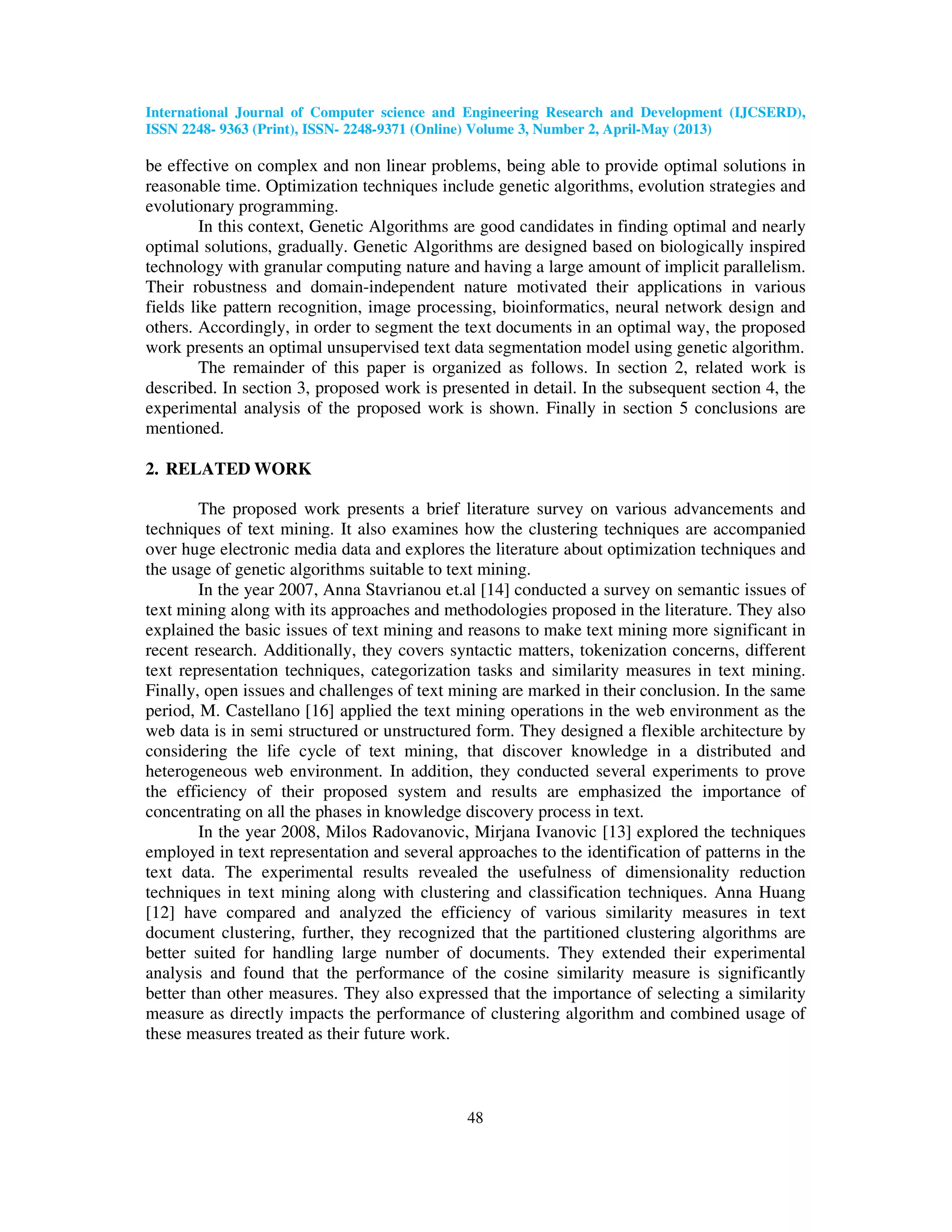 International Journal of Computer science and Engineering Research and Development (IJCSERD), ISSN 2248- 9363 (Print), ISSN- 2248-9371 (Online) Volume 3, Number 2, April-May (2013) 48 be effective on complex and non linear problems, being able to provide optimal solutions in reasonable time. Optimization techniques include genetic algorithms, evolution strategies and evolutionary programming. In this context, Genetic Algorithms are good candidates in finding optimal and nearly optimal solutions, gradually. Genetic Algorithms are designed based on biologically inspired technology with granular computing nature and having a large amount of implicit parallelism. Their robustness and domain-independent nature motivated their applications in various fields like pattern recognition, image processing, bioinformatics, neural network design and others. Accordingly, in order to segment the text documents in an optimal way, the proposed work presents an optimal unsupervised text data segmentation model using genetic algorithm. The remainder of this paper is organized as follows. In section 2, related work is described. In section 3, proposed work is presented in detail. In the subsequent section 4, the experimental analysis of the proposed work is shown. Finally in section 5 conclusions are mentioned. 2. RELATED WORK The proposed work presents a brief literature survey on various advancements and techniques of text mining. It also examines how the clustering techniques are accompanied over huge electronic media data and explores the literature about optimization techniques and the usage of genetic algorithms suitable to text mining. In the year 2007, Anna Stavrianou et.al [14] conducted a survey on semantic issues of text mining along with its approaches and methodologies proposed in the literature. They also explained the basic issues of text mining and reasons to make text mining more significant in recent research. Additionally, they covers syntactic matters, tokenization concerns, different text representation techniques, categorization tasks and similarity measures in text mining. Finally, open issues and challenges of text mining are marked in their conclusion. In the same period, M. Castellano [16] applied the text mining operations in the web environment as the web data is in semi structured or unstructured form. They designed a flexible architecture by considering the life cycle of text mining, that discover knowledge in a distributed and heterogeneous web environment. In addition, they conducted several experiments to prove the efficiency of their proposed system and results are emphasized the importance of concentrating on all the phases in knowledge discovery process in text. In the year 2008, Milos Radovanovic, Mirjana Ivanovic [13] explored the techniques employed in text representation and several approaches to the identification of patterns in the text data. The experimental results revealed the usefulness of dimensionality reduction techniques in text mining along with clustering and classification techniques. Anna Huang [12] have compared and analyzed the efficiency of various similarity measures in text document clustering, further, they recognized that the partitioned clustering algorithms are better suited for handling large number of documents. They extended their experimental analysis and found that the performance of the cosine similarity measure is significantly better than other measures. They also expressed that the importance of selecting a similarity measure as directly impacts the performance of clustering algorithm and combined usage of these measures treated as their future work. 