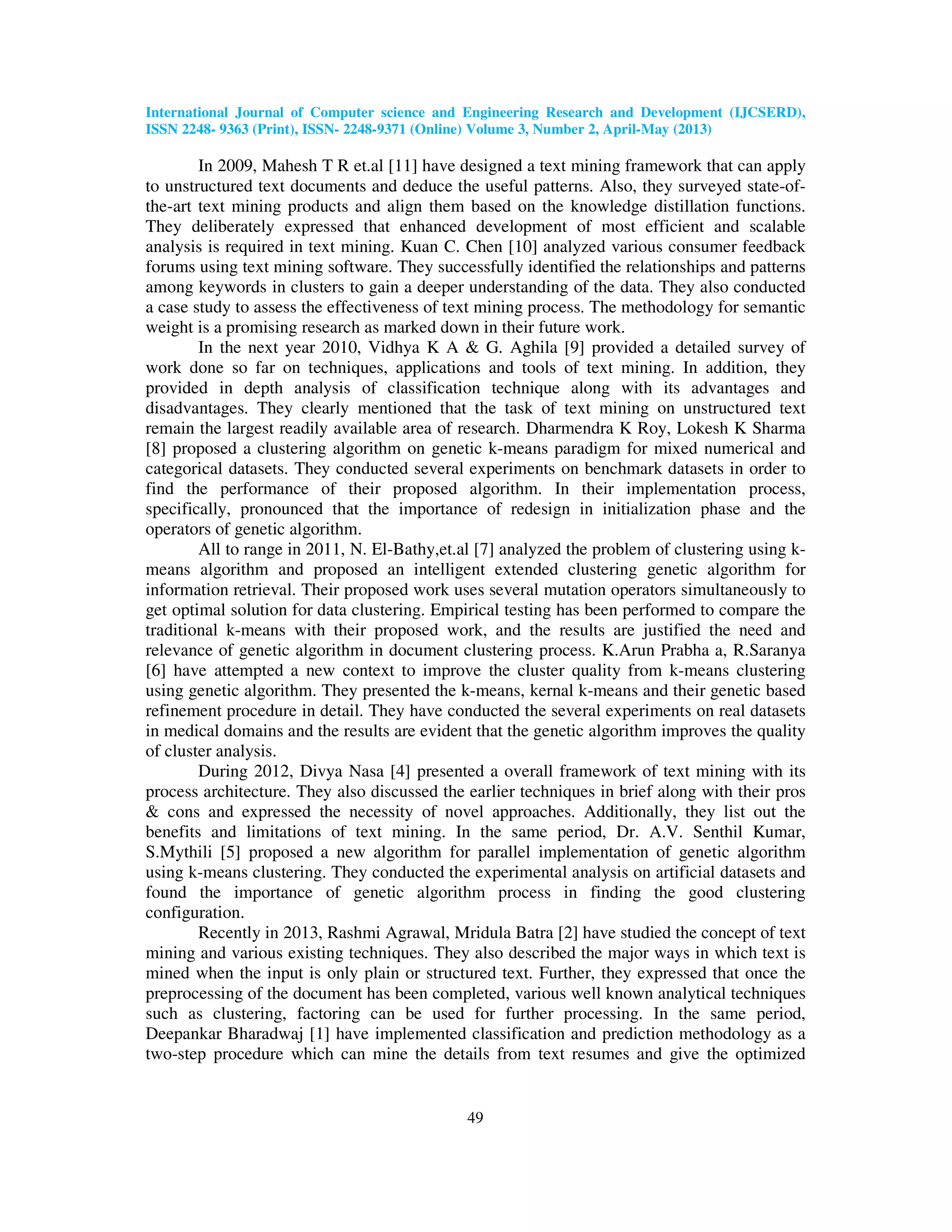 International Journal of Computer science and Engineering Research and Development (IJCSERD), ISSN 2248- 9363 (Print), ISSN- 2248-9371 (Online) Volume 3, Number 2, April-May (2013) 49 In 2009, Mahesh T R et.al [11] have designed a text mining framework that can apply to unstructured text documents and deduce the useful patterns. Also, they surveyed state-of- the-art text mining products and align them based on the knowledge distillation functions. They deliberately expressed that enhanced development of most efficient and scalable analysis is required in text mining. Kuan C. Chen [10] analyzed various consumer feedback forums using text mining software. They successfully identified the relationships and patterns among keywords in clusters to gain a deeper understanding of the data. They also conducted a case study to assess the effectiveness of text mining process. The methodology for semantic weight is a promising research as marked down in their future work. In the next year 2010, Vidhya K A & G. Aghila [9] provided a detailed survey of work done so far on techniques, applications and tools of text mining. In addition, they provided in depth analysis of classification technique along with its advantages and disadvantages. They clearly mentioned that the task of text mining on unstructured text remain the largest readily available area of research. Dharmendra K Roy, Lokesh K Sharma [8] proposed a clustering algorithm on genetic k-means paradigm for mixed numerical and categorical datasets. They conducted several experiments on benchmark datasets in order to find the performance of their proposed algorithm. In their implementation process, specifically, pronounced that the importance of redesign in initialization phase and the operators of genetic algorithm. All to range in 2011, N. El-Bathy,et.al [7] analyzed the problem of clustering using k- means algorithm and proposed an intelligent extended clustering genetic algorithm for information retrieval. Their proposed work uses several mutation operators simultaneously to get optimal solution for data clustering. Empirical testing has been performed to compare the traditional k-means with their proposed work, and the results are justified the need and relevance of genetic algorithm in document clustering process. K.Arun Prabha a, R.Saranya [6] have attempted a new context to improve the cluster quality from k-means clustering using genetic algorithm. They presented the k-means, kernal k-means and their genetic based refinement procedure in detail. They have conducted the several experiments on real datasets in medical domains and the results are evident that the genetic algorithm improves the quality of cluster analysis. During 2012, Divya Nasa [4] presented a overall framework of text mining with its process architecture. They also discussed the earlier techniques in brief along with their pros & cons and expressed the necessity of novel approaches. Additionally, they list out the benefits and limitations of text mining. In the same period, Dr. A.V. Senthil Kumar, S.Mythili [5] proposed a new algorithm for parallel implementation of genetic algorithm using k-means clustering. They conducted the experimental analysis on artificial datasets and found the importance of genetic algorithm process in finding the good clustering configuration. Recently in 2013, Rashmi Agrawal, Mridula Batra [2] have studied the concept of text mining and various existing techniques. They also described the major ways in which text is mined when the input is only plain or structured text. Further, they expressed that once the preprocessing of the document has been completed, various well known analytical techniques such as clustering, factoring can be used for further processing. In the same period, Deepankar Bharadwaj [1] have implemented classification and prediction methodology as a two-step procedure which can mine the details from text resumes and give the optimized 