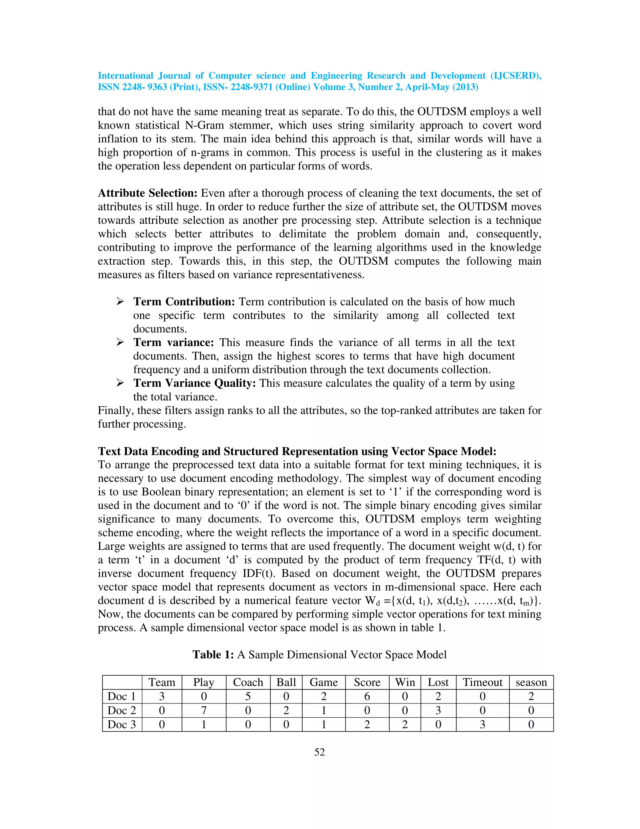 International Journal of Computer science and Engineering Research and Development (IJCSERD), ISSN 2248- 9363 (Print), ISSN- 2248-9371 (Online) Volume 3, Number 2, April-May (2013) 52 that do not have the same meaning treat as separate. To do this, the OUTDSM employs a well known statistical N-Gram stemmer, which uses string similarity approach to covert word inflation to its stem. The main idea behind this approach is that, similar words will have a high proportion of n-grams in common. This process is useful in the clustering as it makes the operation less dependent on particular forms of words. Attribute Selection: Even after a thorough process of cleaning the text documents, the set of attributes is still huge. In order to reduce further the size of attribute set, the OUTDSM moves towards attribute selection as another pre processing step. Attribute selection is a technique which selects better attributes to delimitate the problem domain and, consequently, contributing to improve the performance of the learning algorithms used in the knowledge extraction step. Towards this, in this step, the OUTDSM computes the following main measures as filters based on variance representativeness. Term Contribution: Term contribution is calculated on the basis of how much one specific term contributes to the similarity among all collected text documents. Term variance: This measure finds the variance of all terms in all the text documents. Then, assign the highest scores to terms that have high document frequency and a uniform distribution through the text documents collection. Term Variance Quality: This measure calculates the quality of a term by using the total variance. Finally, these filters assign ranks to all the attributes, so the top-ranked attributes are taken for further processing. Text Data Encoding and Structured Representation using Vector Space Model: To arrange the preprocessed text data into a suitable format for text mining techniques, it is necessary to use document encoding methodology. The simplest way of document encoding is to use Boolean binary representation; an element is set to ‘1’ if the corresponding word is used in the document and to ‘0’ if the word is not. The simple binary encoding gives similar significance to many documents. To overcome this, OUTDSM employs term weighting scheme encoding, where the weight reflects the importance of a word in a specific document. Large weights are assigned to terms that are used frequently. The document weight w(d, t) for a term ‘t’ in a document ‘d’ is computed by the product of term frequency TF(d, t) with inverse document frequency IDF(t). Based on document weight, the OUTDSM prepares vector space model that represents document as vectors in m-dimensional space. Here each document d is described by a numerical feature vector Wd ={x(d, t1), x(d,t2), ……x(d, tm)}. Now, the documents can be compared by performing simple vector operations for text mining process. A sample dimensional vector space model is as shown in table 1. Table 1: A Sample Dimensional Vector Space Model Team Play Coach Ball Game Score Win Lost Timeout season Doc 1 3 0 5 0 2 6 0 2 0 2 Doc 2 0 7 0 2 1 0 0 3 0 0 Doc 3 0 1 0 0 1 2 2 0 3 0 