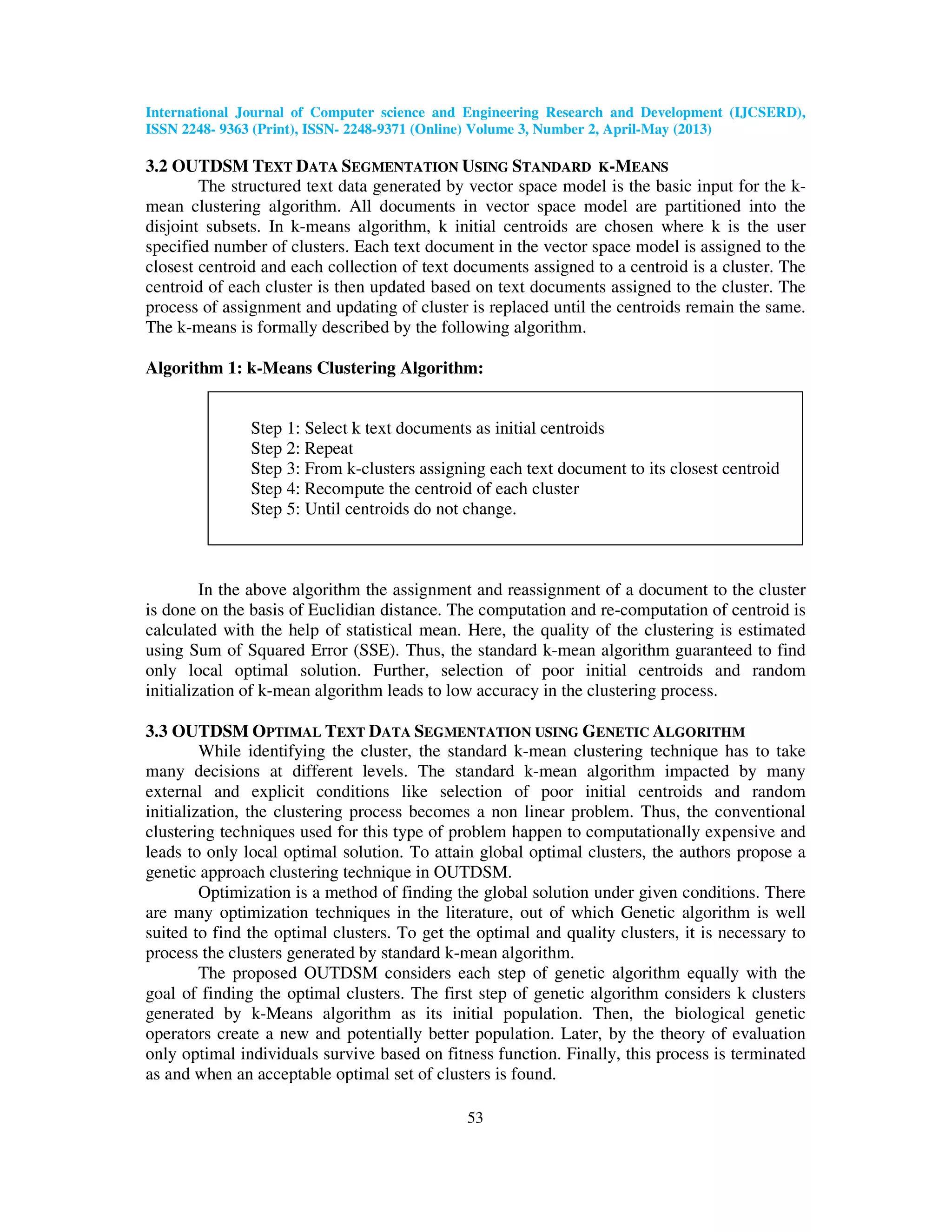 International Journal of Computer science and Engineering Research and Development (IJCSERD), ISSN 2248- 9363 (Print), ISSN- 2248-9371 (Online) Volume 3, Number 2, April-May (2013) 53 3.2 OUTDSM TEXT DATA SEGMENTATION USING STANDARD K-MEANS The structured text data generated by vector space model is the basic input for the k- mean clustering algorithm. All documents in vector space model are partitioned into the disjoint subsets. In k-means algorithm, k initial centroids are chosen where k is the user specified number of clusters. Each text document in the vector space model is assigned to the closest centroid and each collection of text documents assigned to a centroid is a cluster. The centroid of each cluster is then updated based on text documents assigned to the cluster. The process of assignment and updating of cluster is replaced until the centroids remain the same. The k-means is formally described by the following algorithm. Algorithm 1: k-Means Clustering Algorithm: Step 1: Select k text documents as initial centroids Step 2: Repeat Step 3: From k-clusters assigning each text document to its closest centroid Step 4: Recompute the centroid of each cluster Step 5: Until centroids do not change. In the above algorithm the assignment and reassignment of a document to the cluster is done on the basis of Euclidian distance. The computation and re-computation of centroid is calculated with the help of statistical mean. Here, the quality of the clustering is estimated using Sum of Squared Error (SSE). Thus, the standard k-mean algorithm guaranteed to find only local optimal solution. Further, selection of poor initial centroids and random initialization of k-mean algorithm leads to low accuracy in the clustering process. 3.3 OUTDSM OPTIMAL TEXT DATA SEGMENTATION USING GENETIC ALGORITHM While identifying the cluster, the standard k-mean clustering technique has to take many decisions at different levels. The standard k-mean algorithm impacted by many external and explicit conditions like selection of poor initial centroids and random initialization, the clustering process becomes a non linear problem. Thus, the conventional clustering techniques used for this type of problem happen to computationally expensive and leads to only local optimal solution. To attain global optimal clusters, the authors propose a genetic approach clustering technique in OUTDSM. Optimization is a method of finding the global solution under given conditions. There are many optimization techniques in the literature, out of which Genetic algorithm is well suited to find the optimal clusters. To get the optimal and quality clusters, it is necessary to process the clusters generated by standard k-mean algorithm. The proposed OUTDSM considers each step of genetic algorithm equally with the goal of finding the optimal clusters. The first step of genetic algorithm considers k clusters generated by k-Means algorithm as its initial population. Then, the biological genetic operators create a new and potentially better population. Later, by the theory of evaluation only optimal individuals survive based on fitness function. Finally, this process is terminated as and when an acceptable optimal set of clusters is found. 