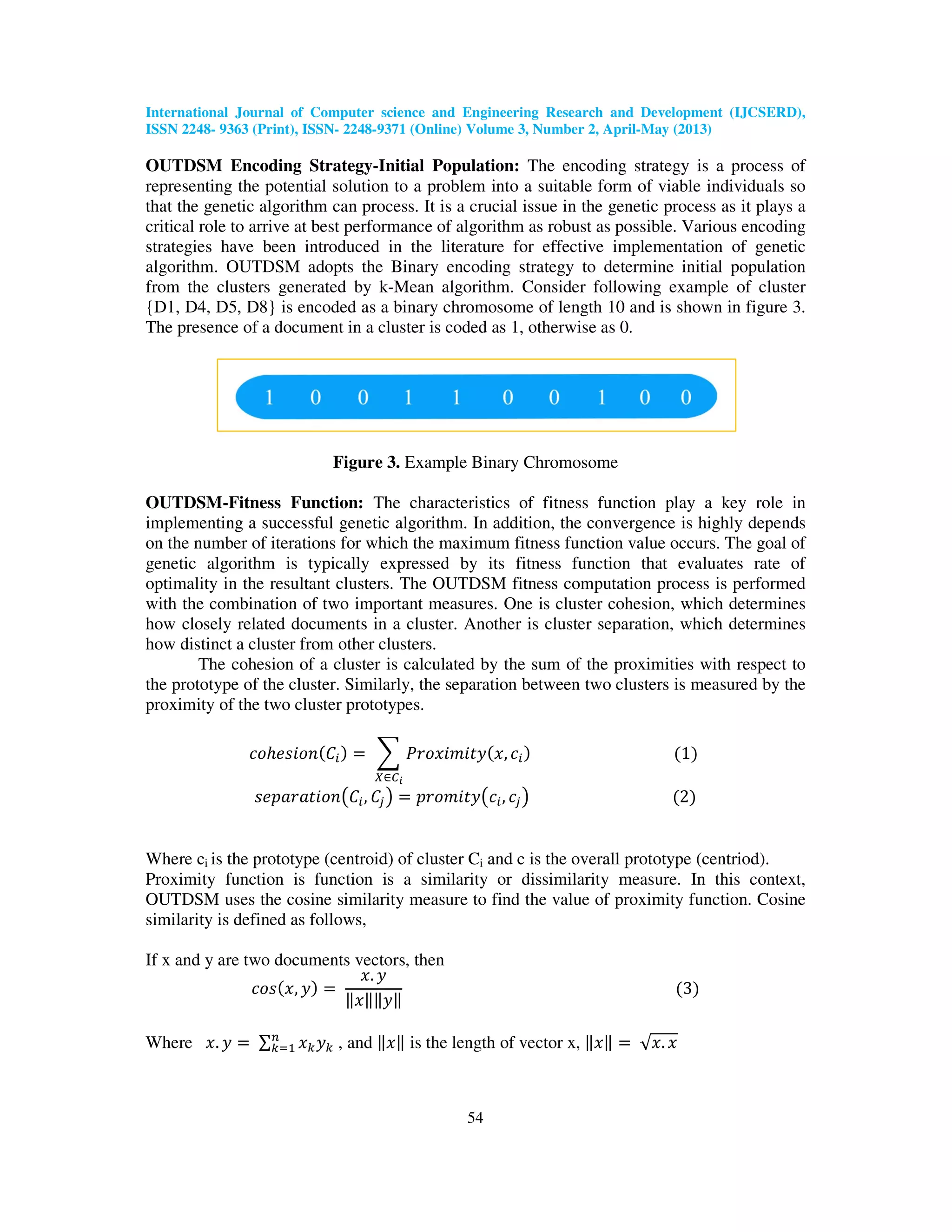 International Journal of Computer science and Engineering Research and Development (IJCSERD), ISSN 2248- 9363 (Print), ISSN- 2248-9371 (Online) Volume 3, Number 2, April-May (2013) 54 OUTDSM Encoding Strategy-Initial Population: The encoding strategy is a process of representing the potential solution to a problem into a suitable form of viable individuals so that the genetic algorithm can process. It is a crucial issue in the genetic process as it plays a critical role to arrive at best performance of algorithm as robust as possible. Various encoding strategies have been introduced in the literature for effective implementation of genetic algorithm. OUTDSM adopts the Binary encoding strategy to determine initial population from the clusters generated by k-Mean algorithm. Consider following example of cluster {D1, D4, D5, D8} is encoded as a binary chromosome of length 10 and is shown in figure 3. The presence of a document in a cluster is coded as 1, otherwise as 0. Figure 3. Example Binary Chromosome OUTDSM-Fitness Function: The characteristics of fitness function play a key role in implementing a successful genetic algorithm. In addition, the convergence is highly depends on the number of iterations for which the maximum fitness function value occurs. The goal of genetic algorithm is typically expressed by its fitness function that evaluates rate of optimality in the resultant clusters. The OUTDSM fitness computation process is performed with the combination of two important measures. One is cluster cohesion, which determines how closely related documents in a cluster. Another is cluster separation, which determines how distinct a cluster from other clusters. The cohesion of a cluster is calculated by the sum of the proximities with respect to the prototype of the cluster. Similarly, the separation between two clusters is measured by the proximity of the two cluster prototypes. ܿ‫݊݋݅ݏ݄݁݋‬ሺ‫ܥ‬௜ሻ ൌ ෍ ܲ‫ݕݐ݅݉݅ݔ݋ݎ‬ሺ‫,ݔ‬ ܿ௜ሻ ሺ1ሻ ௑‫א‬஼೔ ‫݊݋݅ݐܽݎܽ݌݁ݏ‬൫‫ܥ‬௜, ‫ܥ‬௝൯ ൌ ‫ݕݐ݅݉݋ݎ݌‬൫ܿ௜, ܿ௝൯ ሺ2ሻ Where ci is the prototype (centroid) of cluster Ci and c is the overall prototype (centriod). Proximity function is function is a similarity or dissimilarity measure. In this context, OUTDSM uses the cosine similarity measure to find the value of proximity function. Cosine similarity is defined as follows, If x and y are two documents vectors, then ܿ‫ݏ݋‬ሺ‫,ݔ‬ ‫ݕ‬ሻ ൌ ‫.ݔ‬ ‫ݕ‬ ԡ‫ݔ‬ԡԡ‫ݕ‬ԡ ሺ3ሻ Where ‫.ݔ‬ ‫ݕ‬ ൌ ∑ ‫ݔ‬௞‫ݕ‬௞ ௡ ௞ୀଵ , and ԡ‫ݔ‬ԡ is the length of vector x, ԡ‫ݔ‬ԡ ൌ √‫.ݔ‬ ‫ݔ‬ 