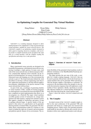 An Optimising Compiler for Generated Tiny Virtual Machines
Doug Palmer Pavan Sikka Philip Valencia
Peter Corke
CSIRO ICT Centre
{Doug.Palmer,Pavan.Sikka,Philip.Valencia,Peter.Corke}@csiro.au
Abstract
VMSCRIPT is a scripting language designed to allow
small programs to be compiled for a range of generated tiny
virtual machines, suitable for sensor network devices. The
VMSCRIPT compiler is an optimising compiler designed to
allow quick re-targeting, based on a template, code rewrit-
ing model. A compiler backend can be specified at the same
time as a virtual machine, with the compiler reading the
specification and using it as a code generator.
1. Introduction
Many experimental sensor networks are designed to be
essentially homogeneous, with identical sensor devices con-
necting to perhaps a single gateway. In many cases, each
node of the sensor network runs an identical program. How-
ever, commercially deployed sensor networks can be ex-
pected to be heterogeneous, for reasons of network life, ar-
chitectural issues and changing use of the environment the
network is part of. The broad motivation behind the work
described is to develop a software engineering stack that al-
lows application programmers to develop efficient applica-
tion programs, independent of the precise structure of the
sensor network that will host them.
As part of this aim, a technique of generating families
of virtual machines (VMs), suitable for hosting programs
in a heterogeneous environment has been developed.[5] We
have completed an initial implementation that allows us to
run programs on a Fleck.[6] The target virtual machines
can differ greatly in terms of instruction set, storage man-
agement and other features, ranging from minimal systems
that support a handful of instructions and pieces of data
to garbage-collected heaps. A specific feature of this ap-
proach is that subsets of a specification can be generated,
allowing families of related VMs to be generated. This flex-
ibility allows experimentation (either by a human or a ma-
chine) in finding the right mix of generic and environment-
and platform-specific features for an environment. The ex-
VMSCRIPT
Application
VM XML
Specification
VM (C)
VM (C support)
VM Target
Application
VM Assembly
VM Bytecode
VMSCRIPT
Compiler
Figure 1. Overview of VMSCRIPT Tools and
Objects
treme flexibility of the generated virtual machines results in
different orientation to the Maté/Bombilla/TinyScript pro-
gramming model.[3]
This paper presents the next step of this work, a com-
piler for a simple scripting language, VMSCRIPT, that can
be used to generate efficient byte code for the broad class of
virtual machines that can be generated. When specifying a
VM, the designer supplies a description to a generator. An
extension to the description allows the designer to also de-
scribe the instruction sequences that will implement a small
number of basic operations. Ideally, specifying an accept-
ably efficient compiler for a virtual machine should take no
more effort than specifying the virtual machine itself.
Figure 1 shows the various VMSCRIPT-related tools and
objects.
2. The Compiler
An initial version of the VMSCRIPT compiler simply re-
lied on the stack architecture of the generated VMs and
generated code based on a simple parse tree traversal and
templating process. While correct, the generated programs
could hardly be described as efficient and a rewrite was un-
dertaken to allow more sophisticated analysis and code gen-
0-7803-9246-9/05/$20.00 © 2005 IEEE 161 EmNetS-II
 