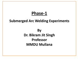 Phase-1
Submerged Arc Welding Experiments
By
Dr. Bikram Jit Singh
Professor
MMDU Mullana
 