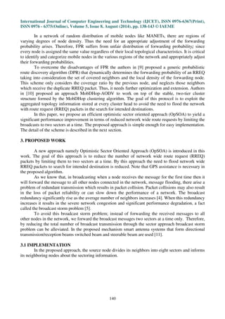 International Journal of Computer Engineering and Technology (IJCET), ISSN 0976-6367(Print), 
ISSN 0976 - 6375(Online), Volume 5, Issue 8, August (2014), pp. 138-143 © IAEME 
In a network of random distribution of mobile nodes like MANETs, there are regions of 
varying degrees of node density. Thus the need for an appropriate adjustment of the forwarding 
probability arises. Therefore, FPR suffers from unfair distribution of forwarding probability; since 
every node is assigned the same value regardless of their local topological characteristics. It is critical 
to identify and categorize mobile nodes in the various regions of the network and appropriately adjust 
their forwarding probabilities. 
To overcome the disadvantages of FPR the authors in [9] proposed a generic probabilistic 
route discovery algorithm (DPR) that dynamically determines the forwarding probability of an RREQ 
taking into consideration the set of covered neighbors and the local density of the forwarding node. 
This scheme only considers the coverage ratio by the previous node, and neglects those neighbors 
which receive the duplicate RREQ packet. Thus, it needs further optimization and extension. Authors 
in [10] proposed an approach MobDHop-AODV to work on top of the stable, two-tier cluster 
structure formed by the MobDHop clustering algorithm. The goal of this protocol is to exploit the 
aggregated topology information stored at every cluster head to avoid the need to flood the network 
with route request (RREQ) packets in the search for intended destinations. 
In this paper, we propose an efficient optimistic sector oriented approach (OpSOA) to yield a 
significant performance improvement in terms of reduced network wide route requests by limiting the 
broadcasts to two sectors at a time. The proposed approach is simple enough for easy implementation. 
The detail of the scheme is described in the next section. 
140 
3. PROPOSED WORK 
A new approach namely Optimistic Sector Oriented Approach (OpSOA) is introduced in this 
work. The goal of this approach is to reduce the number of network wide route request (RREQ) 
packets by limiting them to two sectors at a time. By this approach the need to flood network wide 
RREQ packets to search for intended destination is reduced. Note that GPS assistance is necessary in 
the proposed algorithm. 
As we know that, in broadcasting when a node receives the message for the first time then it 
will forward the message to all other nodes connected in the network, message flooding, there arise a 
problem of redundant transmission which results in packet collision. Packet collisions may also result 
in the loss of packet reliability or can slow down the performance of a network. The broadcast 
redundancy significantly rise as the average number of neighbors increases [4]. When this redundancy 
increases it results in the severe network congestion and significant performance degradation, a fact 
called the broadcast storm problem [5]. 
To avoid this broadcast storm problem; instead of forwarding the received messages to all 
other nodes in the network, we forward the broadcast messages two sectors at a time only. Therefore, 
by reducing the total number of broadcast transmission through the sector approach broadcast storm 
problem can be alleviated. In the proposed mechanism smart antenna systems that form directional 
transmission/reception beams switched beam and steerable beam are used [11]. 
3.1 IMPLEMENTATION 
In the proposed approach, the source node divides its neighbors into eight sectors and informs 
its neighboring nodes about the sectoring information. 
 