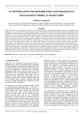 IJRET: International Journal of Research in Engineering and Technology eISSN: 2319-1163 | pISSN: 2321-7308
_______________________________________________________________________________________
Volume: 04 Issue: 02 | Feb-2015, Available @ http://www.ijret.org 751
AN OPTIMIZATION FRAMEWORK FOR CLOUD-BASED DATA
MANAGEMENT MODEL IN SMART GRID
P.M.Devie1
, S.Kalyani2
1
Assistant Professor, EEE Department, Kamaraj College of Engineering and Technology, Tamil Nadu, India
2
Professor& Head, EEE Department, Kamaraj College of Engineering and Technology, Tamil Nadu, India
Abstract
Smart Grid (SG) is an intelligent electricity network that incorporates advanced information, control and communication
technologies to increase the reliability of existing power grid. With advanced communication and information technologies, smart
grid deploys complex information management model. This paper presents a cloud service based information management model
which opens the issues and benefits from the perspective of both smart grid domain and cloud domain of system model. The
overall cost of data management includes storage, computation, upload, download and communication costs which need to be
optimized. This paper provides an optimization framework for reducing the overall cost for data management and integration in
smart grid model. In this paper, the optimization model focuses on optimizing the size of data items to be stored in the clouds
under concern. The types of data items to be stored in the clouds are considered as customer behavior data and Phasor
Measurement Units (PMU) data in the smart grid environment. The management model usually comprises of four domains viz.,
smart grid domain, cloud domain, broker domain and network domain. The present work focuses mainly on smart grid and cloud
domain and optimization of cost related to these domains for simplicity of model considered. The proposed model is optimized
using various evolutionary optimization techniques such as Genetic Algorithm (GA), Particle Swarm Optimization (PSO) and
Differential Evolution (DE). The results of various techniques when implemented for proposed model are compared in terms of
performance measures and a most suitable technique is identified for cloud based data management.
Keywords: Smart grid, Information management, Optimization, Cloud Computing.
--------------------------------------------------------------------***----------------------------------------------------------------------
1. INTRODUCTION
Smart grid is the replacement of aging power system by
intelligent power system incorporating Energy Technology
(ET) & Information and Communication Technology (ICT).
The implementation of smart grid technologies significantly
increase the complexity of handling data in information
management model, which means the overall cost of data
manipulation in the data management model increases [2].
Cloud based data integration offers higher level of
scalability, efficient data sharing mechanism, easy data
handling for highly complex systems and better outsourcing
for new entities. Hence, a design of efficient model and
selection of suitable simulation tool is required for overall
cost reduction of data management.
A next-generation distributed computing paradigm termed
as cloud-computing technology plays a key role in
information management by serving large data centers using
cloud providers with massive storage and computation
services [10]. Public utility services accessed by cloud
consumers include resources such as network bandwidth,
storage, processing power and cost, etc. Virtualization
technology can provide resources to consumers based on
their specified requirements and operating systems along
with their applications is termed as virtual machine. Chaisiri
et al. [6] proposed an optimal cloud resource provisioning
algorithm to provision resources offered by multiple cloud
providers. Endo et al. [3] discussed the main challenges
which are inherent in the process of resource allocation for
distributed clouds of high complex data management
system. Adam Hahn et al. [4] proposed a modeling of secure
testbed for smart grid networks, design of architecture for
testbed and evaluation of performance applications to
enhance the system reliability. Feng Guo et al. [5]
developed a platform for real-time simulation of smart grid
network and provide an effective approach to examine
communication and distributed control related issues inn
smart grids. The developed model can also be used to
evaluate reconfiguration strategies of communication
networks in smart grid environment. Fang et al. [7]
discussed the evolving opportunities, designing of working
models and applications of smart grid data management
using cloud computing. Recently, researchers focus on key
issues for handling the high complex data of large systems
in smart grid system using cloud based services such as
dynamic resource allocation, distributed computing,
virtualization technology and data sharing mechanism, etc.,
The optimization of smart grid model comprising of
minimizing the data storage and computation cost deals with
equality constraints such as data redundancy and task
execution constraints. Furthermore, the model can also be
reformulated to incorporate other inequality constraints viz.,
data splitting, data exclusive, data upload and inter-cloud
data transfer constraints for better understandability but it
greatly increases the complexity of the model. This paper
provides an optimization framework for reducing the overall
cost of data management and integration in smart grid
 