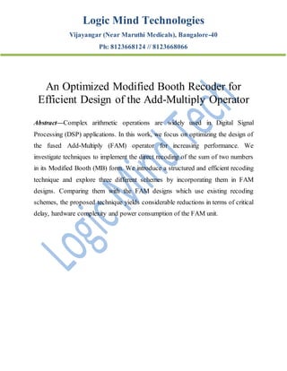 Logic Mind Technologies
Vijayangar (Near Maruthi Medicals), Bangalore-40
Ph: 8123668124 // 8123668066
An Optimized Modified Booth Recoder for
Efficient Design of the Add-Multiply Operator
Abstract—Complex arithmetic operations are widely used in Digital Signal
Processing (DSP) applications. In this work, we focus on optimizing the design of
the fused Add-Multiply (FAM) operator for increasing performance. We
investigate techniques to implement the direct recoding of the sum of two numbers
in its Modified Booth (MB) form. We introduce a structured and efficient recoding
technique and explore three different schemes by incorporating them in FAM
designs. Comparing them with the FAM designs which use existing recoding
schemes, the proposed technique yields considerable reductions in terms of critical
delay, hardware complexity and power consumption of the FAM unit.
 