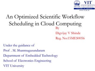 An Optimized Scientific Workflow
Scheduling in Cloud Computing
By
Digvijay V Shinde
Reg. No:15MES0056
Under the guidance of
Prof . M. Shanmugasundaram
Department of Embedded Technology
School of Electronics Engineering
VIT University
 