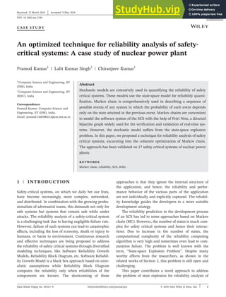 C A S E S T U D Y
An optimized technique for reliability analysis of safety‐
critical systems: A case study of nuclear power plant
Pramod Kumar1
| Lalit Kumar Singh2
| Chiranjeev Kumar1
1
Computer Science and Engineering, IIT
(ISM), India
2
Computer Science and Engineering, IIT
(BHU), India
Correspondence
Pramod Kumar, Computer Science and
Engineering, IIT (ISM), India.
Email: pramod.16dr000212@cse.ism.ac.in
Abstract
Stochastic models are extensively used in quantifying the reliability of safety
critical systems. These models use the state‐space model for reliability quanti-
fication. Markov chain is comprehensively used in describing a sequence of
possible events of any system in which the probability of each event depends
only on the state attained in the previous event. Markov chains are convenient
to model the software system of the SCS with the help of Petri Nets, a directed
bipartite graph widely used for the verification and validation of real‐time sys-
tems. However, the stochastic model suffers from the state‐space explosion
problem. In this paper, we proposed a technique for reliability analysis of safety
critical systems, excavating into the coherent optimization of Markov chain.
The approach has been validated on 17 safety critical systems of nuclear power
plants.
KEYWORDS
Markov chain, reliability, SCS, SDS2
1 | INTRODUCTION
Safety‐critical systems, on which we daily bet our lives,
have become increasingly more complex, networked,
and distributed. In combination with the growing profes-
sionalism of adversarial teams, this demands not only for
safe systems but systems that remain safe while under
attacks. The reliability analysis of a safety‐critical system
is a challenging task due to having negligible failure rate.
However, failure of such systems can lead to catastrophic
effects, including the loss of economy, death or injury to
humans, or harm to environment. Continuous research
and effective techniques are being proposed to address
the reliability of safety critical systems through diversified
modeling techniques, like Software Reliability Growth
Models, Reliability Block Diagram, etc. Software Reliabil-
ity Growth Model is a black box approach based on unre-
alistic assumptions while Reliability Block Diagram
computes the reliability only when reliabilities of the
components are known. The shortcoming of these
approaches is that they ignore the internal structure of
the application, and hence, the reliability and perfor-
mance behavior of the various parts of the application
are not individually and explicitly captured. The reliabil-
ity knowledge guides the developers to a more suitable
development strategy.
The reliability prediction in the development process
of an SCS has led to some approaches based on Markov
chain (MC). However, the number of states is much com-
plex for safety critical systems and hence their interac-
tions. Due to increase in the number of states, the
computational complexity of the reliability computing
algorithm is very high and sometimes even lead to com-
putation failure. The problem is well known with the
term, “State‐space Explosion Problem”. Despite many
worthy efforts from the researchers, as shown in the
related works of Section 2, this problem is still open and
challenging.
This paper contributes a novel approach to address
the problem of state explosion for reliability analysis of
Received: 23 March 2018 Accepted: 9 May 2018
DOI: 10.1002/qre.2340
Qual Reliab Engng Int. 2018;1–9. © 2018 John Wiley & Sons, Ltd.
wileyonlinelibrary.com/journal/qre 1
 