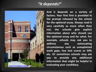 “It depends!”
And it depends on a variety of
factors. Your first hint is provided in
the prompt released by the school
for the optional essay. Always read it
very carefully as more often than
not, the schools give explicit
information about who should use
the optional essay and for what. For
example, schools may ask you to
address any extenuating
circumstances such as unexplained
work gaps, low test scores or GPA
etc. Or sometimes schools may ask
you to provide any additional
information that might be helpful in
evaluating your candidacy.http://www.anderson.ucla.edu/
 