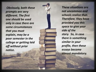 These situations are
not uncommon and
schools realize that.
Therefore, they have
provided you this
space to give your
side of the
story. So, in case
there is something
similar in your
profile, then these
essays become
almost mandatory.
Obviously, both these
prompts are very
different. The first
one should be used
only in case there are
some circumstances
that you must
explain, may be a
poor semester in the
college or getting laid
off without prior
notice.
 