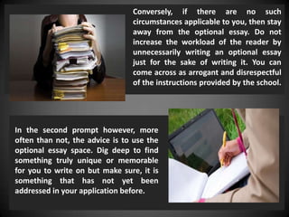 In the second prompt however, more
often than not, the advice is to use the
optional essay space. Dig deep to find
something truly unique or memorable
for you to write on but make sure, it is
something that has not yet been
addressed in your application before.
Conversely, if there are no such
circumstances applicable to you, then stay
away from the optional essay. Do not
increase the workload of the reader by
unnecessarily writing an optional essay
just for the sake of writing it. You can
come across as arrogant and disrespectful
of the instructions provided by the school.
 