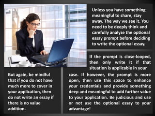 Unless you have something
meaningful to share, stay
away. The way we see it. You
need to be deeply think and
carefully analyze the optional
essay prompt before deciding
to write the optional essay.
But again, be mindful
that if you do not have
much more to cover in
your application, then
do not write an essay if
there is no value
addition.
case. If however, the prompt is more
open, then use this space to enhance
your credentials and provide something
deep and meaningful to add further value
to your application. Be judicious and use
or not use the optional essay to your
advantage!
If the prompt is close-looped,
then only write it if that
situation is applicable in your
 