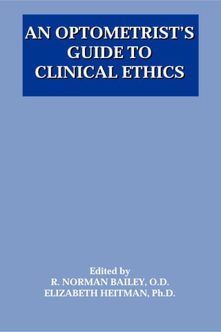 AN OPTOMETRIST’S
GUIDE TO
CLINICAL ETHICS
Edited by
R. NORMAN BAILEY, O.D.
ELIZABETH HEITMAN, Ph.D.
AN OPTOMETRIST’S
GUIDE TO
CLINICAL ETHICS
 