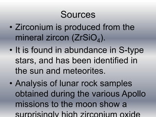 Sources
• Zirconium is produced from the
mineral zircon (ZrSiO4).
• It is found in abundance in S-type
stars, and has been identified in
the sun and meteorites.
• Analysis of lunar rock samples
obtained during the various Apollo
missions to the moon show a
 